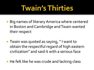    Big names of literary America where centered
    in Boston and Cambridge and Twain wanted
    their respect

   Twain was quoted as saying, “ I want to
    obtain the respectful regard of high eastern
    civilization” and said it with a serious face

   He felt like he was crude and lacking class
 