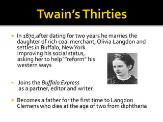    In 1870,after dating for two years he marries the
    daughter of rich coal merchant, Olivia Langdon and
    settles in Buffalo, New York
    improving his social status,
    asking her to help ‘”reform” his
    western ways

   Joins the Buffalo Express
    as a partner, editor and writer
   Becomes a father for the first time to Langdon
    Clemens who dies at the age of two from diphtheria
 