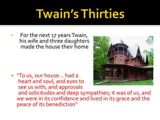     For the next 17 years Twain,
     his wife and three daughters
     made the house their home



   “To us, our house… had a
     heart and soul, and eyes to
     see us with; and approvals
     and solicitudes and deep sympathies; it was of us, and
    we were in its confidence and lived in its grace and the
    peace of its benediction”
 