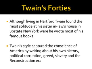    Although living in Hartford Twain found the
    most solitude at his sister in-law’s house in
    upstate New York were he wrote most of his
    famous books

   Twain’s style captured the conscience of
    America by writing about his own history,
    political corruption, greed, slavery and the
    Reconstruction era
 