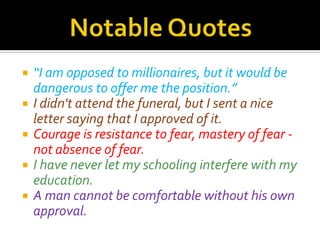    “I am opposed to millionaires, but it would be
    dangerous to offer me the position.”
   I didn't attend the funeral, but I sent a nice
    letter saying that I approved of it.
   Courage is resistance to fear, mastery of fear -
    not absence of fear.
   I have never let my schooling interfere with my
    education.
   A man cannot be comfortable without his own
    approval.
 