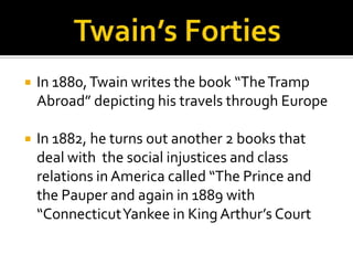    In 1880, Twain writes the book “The Tramp
    Abroad” depicting his travels through Europe

   In 1882, he turns out another 2 books that
    deal with the social injustices and class
    relations in America called “The Prince and
    the Pauper and again in 1889 with
    “Connecticut Yankee in King Arthur’s Court
 