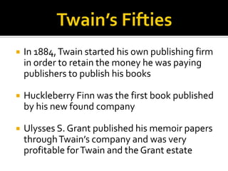    In 1884, Twain started his own publishing firm
    in order to retain the money he was paying
    publishers to publish his books

   Huckleberry Finn was the first book published
    by his new found company

   Ulysses S. Grant published his memoir papers
    through Twain’s company and was very
    profitable for Twain and the Grant estate
 