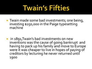    Twain made some bad investments; one being,
    investing $250,000 in the Paige typesetting
    machine

    in 1891,Twain’s bad investments on new
    inventions was the cause of going bankrupt and
    having to pack up his family and move to Europe
    were it was cheaper to live in hopes of paying of
    creditors by lecturing he never returned until
    1900
 