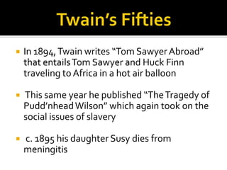    In 1894, Twain writes “Tom Sawyer Abroad”
    that entails Tom Sawyer and Huck Finn
    traveling to Africa in a hot air balloon

   This same year he published “The Tragedy of
    Pudd’nhead Wilson” which again took on the
    social issues of slavery

   c. 1895 his daughter Susy dies from
    meningitis
 