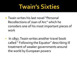    Twain writes his last novel “Personal
    Recollections of Joan of Arc” which he
    considers one of his most important pieces of
    work

    In 1897, Twain writes another travel book
    called “ Following the Equator” describing ill
    treatment of weaker governments around
    the world by European powers
 