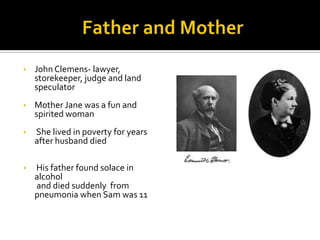 •   John Clemens- lawyer,
    storekeeper, judge and land
    speculator
•   Mother Jane was a fun and
    spirited woman
•   She lived in poverty for years
    after husband died

•   His father found solace in
    alcohol
    and died suddenly from
    pneumonia when Sam was 11
 