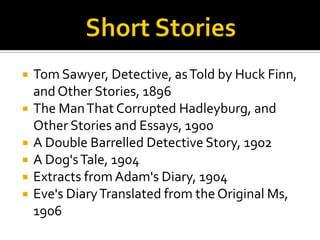    Tom Sawyer, Detective, as Told by Huck Finn,
    and Other Stories, 1896
   The Man That Corrupted Hadleyburg, and
    Other Stories and Essays, 1900
   A Double Barrelled Detective Story, 1902
   A Dog's Tale, 1904
   Extracts from Adam's Diary, 1904
   Eve's Diary Translated from the Original Ms,
    1906
 