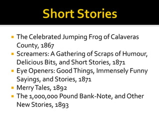    The Celebrated Jumping Frog of Calaveras
    County, 1867
   Screamers: A Gathering of Scraps of Humour,
    Delicious Bits, and Short Stories, 1871
   Eye Openers: Good Things, Immensely Funny
    Sayings, and Stories, 1871
   Merry Tales, 1892
   The 1,000,000 Pound Bank-Note, and Other
    New Stories, 1893
 