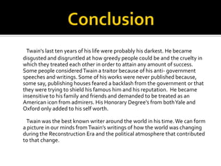 Twain's last ten years of his life were probably his darkest. He became
disgusted and disgruntled at how greedy people could be and the cruelty in
which they treated each other in order to attain any amount of success.
Some people considered Twain a traitor because of his anti- government
speeches and writings. Some of his works were never published because,
some say, publishing houses feared a backlash from the government or that
they were trying to shield his famous him and his reputation. He became
insensitive to his family and friends and demanded to be treated as an
American icon from admirers. His Honorary Degree’s from both Yale and
Oxford only added to his self worth.

 Twain was the best known writer around the world in his time. We can form
a picture in our minds from Twain’s writings of how the world was changing
during the Reconstruction Era and the political atmosphere that contributed
to that change.
 
