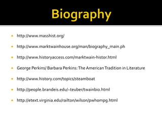    http://www.masshist.org/

   http://www.marktwainhouse.org/man/biography_main.ph

   http://www.historyaccess.com/marktwain-histor.html

   George Perkins/ Barbara Perkins: The American Tradition in Literature

   http://www.history.com/topics/steamboat

   http://people.brandeis.edu/~teuber/twainbio.html

   http://etext.virginia.edu/railton/wilson/pwhompg.html
 