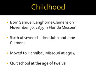    Born Samuel Langhorne Clemens on
    November 30, 1835 in Florida Missouri

   Sixth of seven children John and Jane
    Clemens

   Moved to Hannibal, Missouri at age 4

   Quit school at the age of twelve
 