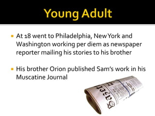    At 18 went to Philadelphia, New York and
    Washington working per diem as newspaper
    reporter mailing his stories to his brother

   His brother Orion published Sam’s work in his
    Muscatine Journal
 