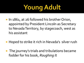    In 1861, at 26 followed his brother Orion,
    appointed by President Lincoln as Secretary
    to Nevada Territory, by stagecoach, west as
    his assistant

   Hoped to strike it rich in Nevada's silver rush

   The journey’s trials and tribulations became
    fodder for his book, Roughing It
 