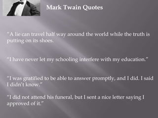 Mark Twain Quotes

“A lie can travel half way around the world while the truth is
putting on its shoes.
“I have never let my schooling interfere with my education.”
“I was gratified to be able to answer promptly, and I did. I said
I didn’t know.”
“I did not attend his funeral, but I sent a nice letter saying I
approved of it.”

 