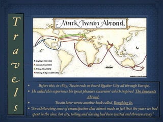 T
r
a
v
e   •     Before this, in 1869, Twain rode on board Quaker City a! through Europe

l   • He ca!ed this experience his ‘great pleasure excursion’ which inspired The Innocents
                                                  Abroad.
    •                     Twain later wrote another book ca!ed, Roughing It
s   •   “An exhilarating sense of emancipation that almost made us feel that the years we had
         spent in the close, hot city, toiling and slaving had been wasted and thrown away.”
 