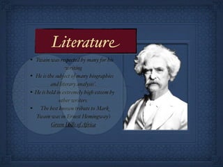 Literature
• Twain was respected by many for his
                   writing
•   He is the subject of many biographies
            and literary analysis’.
•   He is held in extremely high esteem by
                other writers.
•     The best known tribute to Mark
    Twain was in Ernest Hemingway’s
            Green Hi!s of Africa
 
