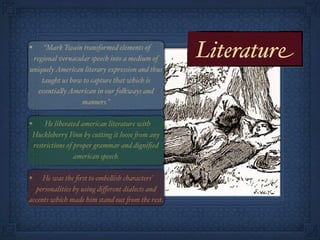 •    “Mark Twain transformed elements of
 regional vernacular speech into a medium of       Literature
uniquely American literary expression and thus
    taught us how to capture that which is
   essentia!y American in our folkways and
                 manners.”

•       He liberated american literature with
    Huckleberry Finn by cutting it loose 'om any
    restrictions of proper grammar and digniﬁed
                    american speech.

•    He was the ﬁrst to embe!ish characters’
  personalities by using diﬀerent dialects and
accents which made him stand out 'om the rest.
 