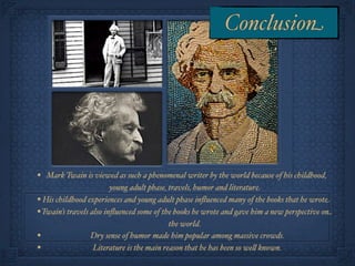 Conclusion




• Mark Twain is viewed as such a phenomenal writer by the world because of his childhood,
                         young adult phase, travels, humor and literature.
• His childhood experiences and young adult phase inﬂuenced many of the books that he wrote
• Twain’s travels also inﬂuenced some of the books he wrote and gave him a new perspective on
                                            the world.
•                 Dry sense of humor made him popular among massive crowds.
•                  Literature is the main reason that he has been so we! known.
 