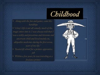 Childhood
• Along with the fun and games, came the
                    hardships
• “A boy's life is not a! comedy; much of the
 tragic enters into it. I was always told that I
was a sickly and precarious and tiresome and
     uncertain child and lived mainly on
  a!opathic medicines during the ﬁrst seven
                years of my life."
• Twain le& school for a printer apprentice
                         job
• Within a few years, he was traveling as a
                'eelance printer
 