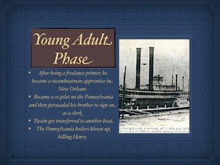 Young Adult
       Phase
•   A&er being a 'eelance printer, he
 became a steamboatman apprentice in
              New Orleans
• Became a co pilot on the Pennsylvania
and then persuaded his brother to sign on
                as a clerk
• Twain got transferred to another boat
• The Pennsylvania boilers blown up,
              ki!ing Henry
 