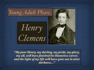 Young Adult Phase

      Henry
     Clemens
  “My poor Henry, my darling, my pride, my glory,
   my all, will have ﬁnished his blameless career,
  and the light of my life will have gone out in utter
                     darkness...”
 