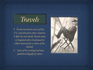Travels
• Twain traveled to areas of the
U.S. and abroad to other countries.
• A&er his son’s death, Twain went
  to England where he planned to
 co!ect material for a satire of the
              British.
• Some of his writing had been
    published i!ega!y by others
 