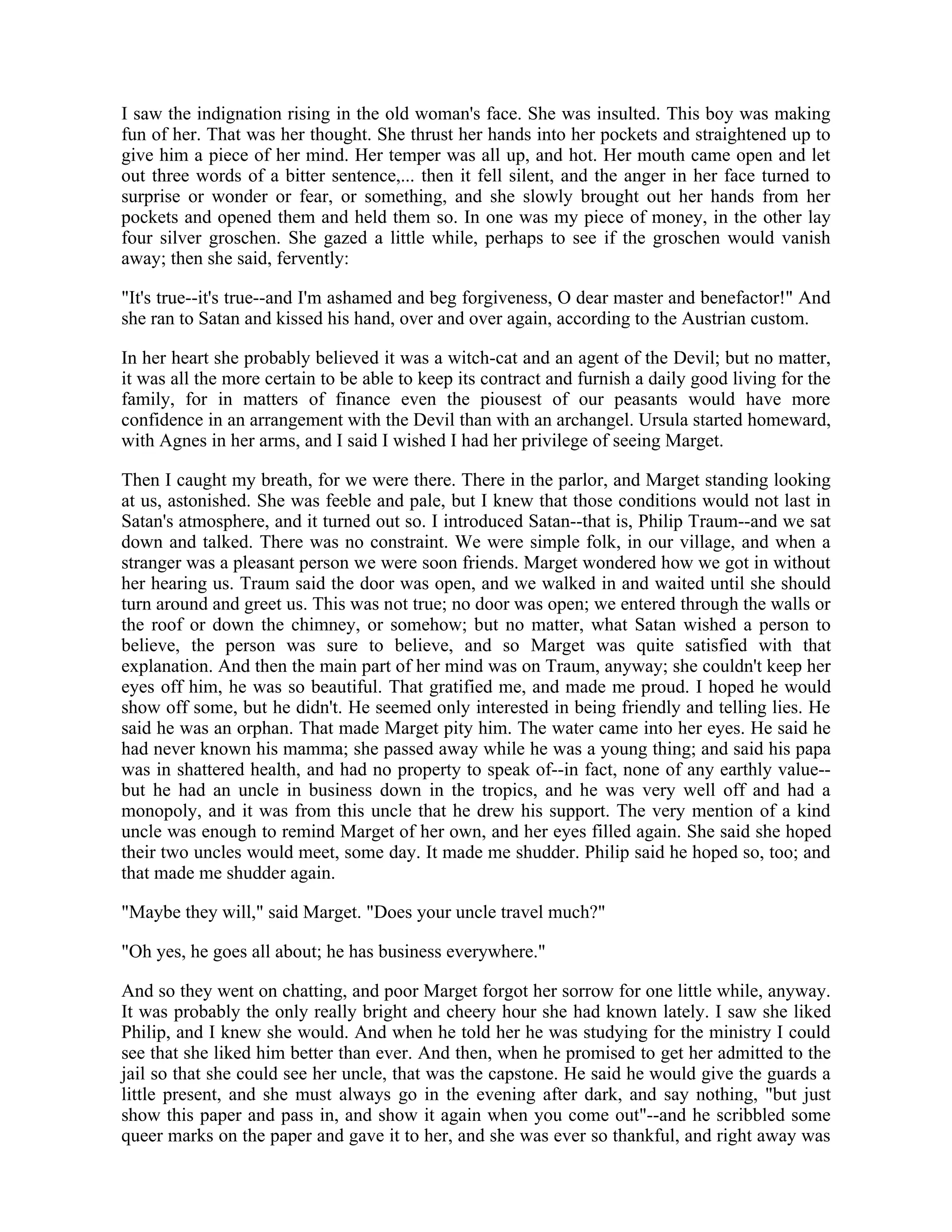 I saw the indignation rising in the old woman's face. She was insulted. This boy was making
fun of her. That was her thought. She thrust her hands into her pockets and straightened up to
give him a piece of her mind. Her temper was all up, and hot. Her mouth came open and let
out three words of a bitter sentence,... then it fell silent, and the anger in her face turned to
surprise or wonder or fear, or something, and she slowly brought out her hands from her
pockets and opened them and held them so. In one was my piece of money, in the other lay
four silver groschen. She gazed a little while, perhaps to see if the groschen would vanish
away; then she said, fervently:
"It's true--it's true--and I'm ashamed and beg forgiveness, O dear master and benefactor!" And
she ran to Satan and kissed his hand, over and over again, according to the Austrian custom.
In her heart she probably believed it was a witch-cat and an agent of the Devil; but no matter,
it was all the more certain to be able to keep its contract and furnish a daily good living for the
family, for in matters of finance even the piousest of our peasants would have more
confidence in an arrangement with the Devil than with an archangel. Ursula started homeward,
with Agnes in her arms, and I said I wished I had her privilege of seeing Marget.
Then I caught my breath, for we were there. There in the parlor, and Marget standing looking
at us, astonished. She was feeble and pale, but I knew that those conditions would not last in
Satan's atmosphere, and it turned out so. I introduced Satan--that is, Philip Traum--and we sat
down and talked. There was no constraint. We were simple folk, in our village, and when a
stranger was a pleasant person we were soon friends. Marget wondered how we got in without
her hearing us. Traum said the door was open, and we walked in and waited until she should
turn around and greet us. This was not true; no door was open; we entered through the walls or
the roof or down the chimney, or somehow; but no matter, what Satan wished a person to
believe, the person was sure to believe, and so Marget was quite satisfied with that
explanation. And then the main part of her mind was on Traum, anyway; she couldn't keep her
eyes off him, he was so beautiful. That gratified me, and made me proud. I hoped he would
show off some, but he didn't. He seemed only interested in being friendly and telling lies. He
said he was an orphan. That made Marget pity him. The water came into her eyes. He said he
had never known his mamma; she passed away while he was a young thing; and said his papa
was in shattered health, and had no property to speak of--in fact, none of any earthly value--
but he had an uncle in business down in the tropics, and he was very well off and had a
monopoly, and it was from this uncle that he drew his support. The very mention of a kind
uncle was enough to remind Marget of her own, and her eyes filled again. She said she hoped
their two uncles would meet, some day. It made me shudder. Philip said he hoped so, too; and
that made me shudder again.
"Maybe they will," said Marget. "Does your uncle travel much?"
"Oh yes, he goes all about; he has business everywhere."
And so they went on chatting, and poor Marget forgot her sorrow for one little while, anyway.
It was probably the only really bright and cheery hour she had known lately. I saw she liked
Philip, and I knew she would. And when he told her he was studying for the ministry I could
see that she liked him better than ever. And then, when he promised to get her admitted to the
jail so that she could see her uncle, that was the capstone. He said he would give the guards a
little present, and she must always go in the evening after dark, and say nothing, "but just
show this paper and pass in, and show it again when you come out"--and he scribbled some
queer marks on the paper and gave it to her, and she was ever so thankful, and right away was
 