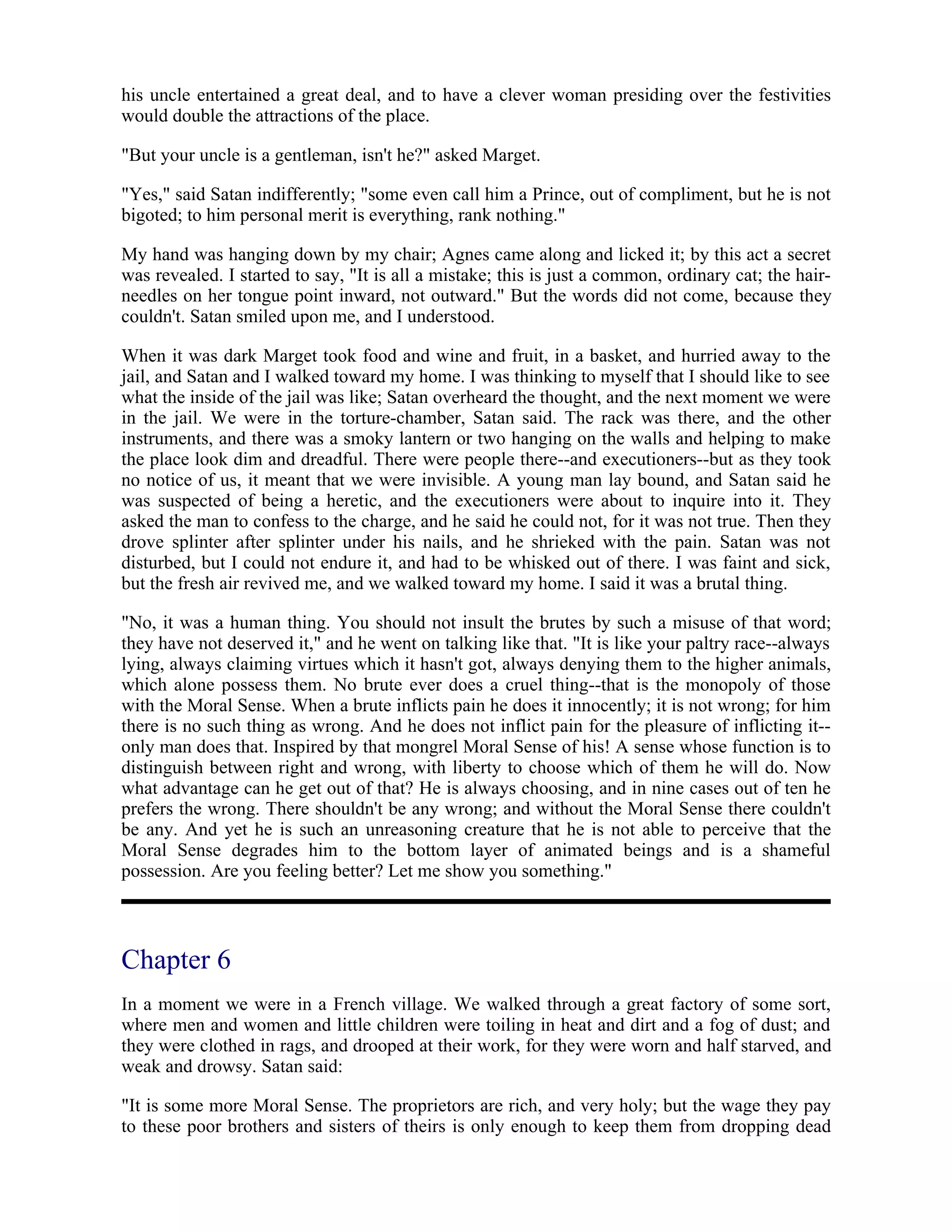 his uncle entertained a great deal, and to have a clever woman presiding over the festivities
would double the attractions of the place.
"But your uncle is a gentleman, isn't he?" asked Marget.
"Yes," said Satan indifferently; "some even call him a Prince, out of compliment, but he is not
bigoted; to him personal merit is everything, rank nothing."
My hand was hanging down by my chair; Agnes came along and licked it; by this act a secret
was revealed. I started to say, "It is all a mistake; this is just a common, ordinary cat; the hair-
needles on her tongue point inward, not outward." But the words did not come, because they
couldn't. Satan smiled upon me, and I understood.
When it was dark Marget took food and wine and fruit, in a basket, and hurried away to the
jail, and Satan and I walked toward my home. I was thinking to myself that I should like to see
what the inside of the jail was like; Satan overheard the thought, and the next moment we were
in the jail. We were in the torture-chamber, Satan said. The rack was there, and the other
instruments, and there was a smoky lantern or two hanging on the walls and helping to make
the place look dim and dreadful. There were people there--and executioners--but as they took
no notice of us, it meant that we were invisible. A young man lay bound, and Satan said he
was suspected of being a heretic, and the executioners were about to inquire into it. They
asked the man to confess to the charge, and he said he could not, for it was not true. Then they
drove splinter after splinter under his nails, and he shrieked with the pain. Satan was not
disturbed, but I could not endure it, and had to be whisked out of there. I was faint and sick,
but the fresh air revived me, and we walked toward my home. I said it was a brutal thing.
"No, it was a human thing. You should not insult the brutes by such a misuse of that word;
they have not deserved it," and he went on talking like that. "It is like your paltry race--always
lying, always claiming virtues which it hasn't got, always denying them to the higher animals,
which alone possess them. No brute ever does a cruel thing--that is the monopoly of those
with the Moral Sense. When a brute inflicts pain he does it innocently; it is not wrong; for him
there is no such thing as wrong. And he does not inflict pain for the pleasure of inflicting it--
only man does that. Inspired by that mongrel Moral Sense of his! A sense whose function is to
distinguish between right and wrong, with liberty to choose which of them he will do. Now
what advantage can he get out of that? He is always choosing, and in nine cases out of ten he
prefers the wrong. There shouldn't be any wrong; and without the Moral Sense there couldn't
be any. And yet he is such an unreasoning creature that he is not able to perceive that the
Moral Sense degrades him to the bottom layer of animated beings and is a shameful
possession. Are you feeling better? Let me show you something."
Chapter 6
In a moment we were in a French village. We walked through a great factory of some sort,
where men and women and little children were toiling in heat and dirt and a fog of dust; and
they were clothed in rags, and drooped at their work, for they were worn and half starved, and
weak and drowsy. Satan said:
"It is some more Moral Sense. The proprietors are rich, and very holy; but the wage they pay
to these poor brothers and sisters of theirs is only enough to keep them from dropping dead
 