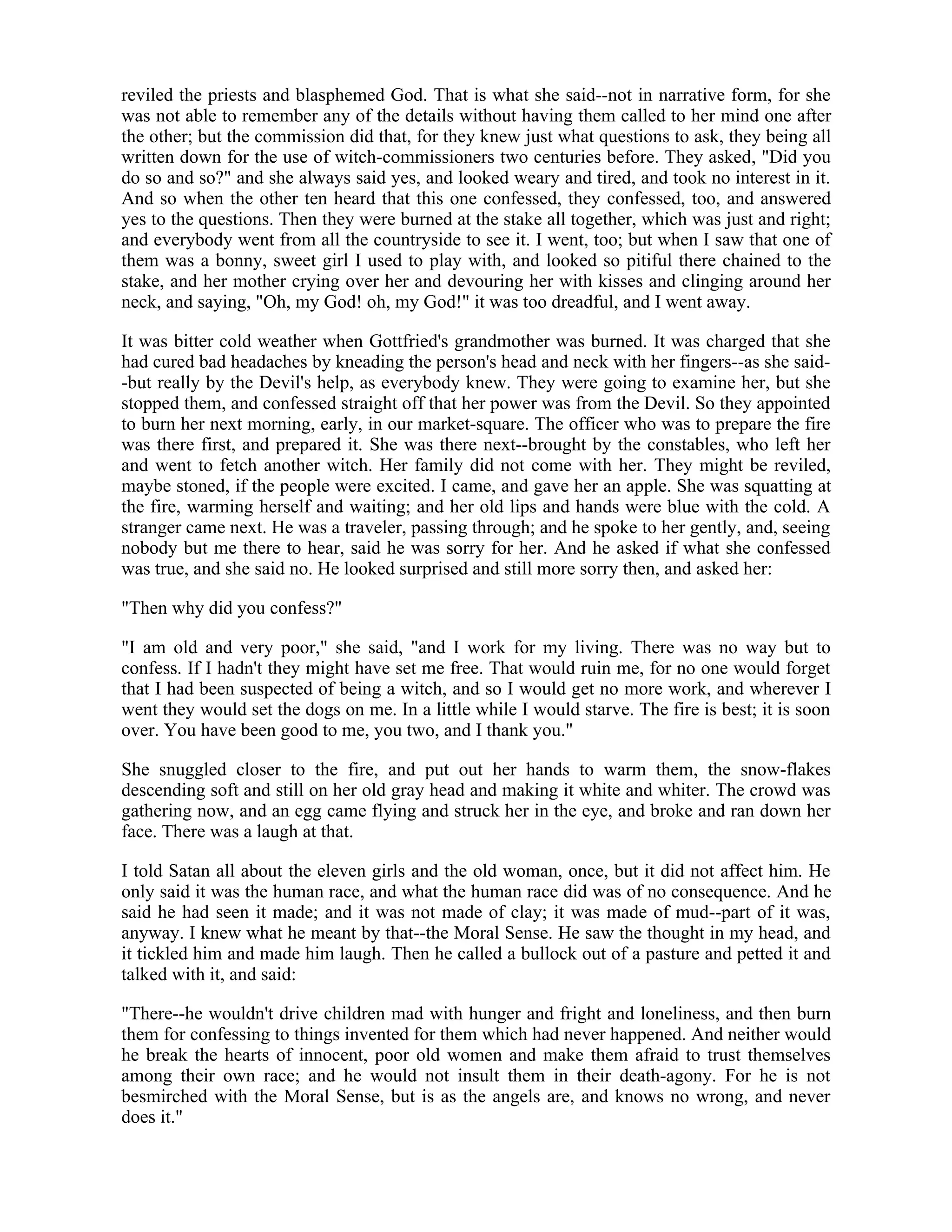 reviled the priests and blasphemed God. That is what she said--not in narrative form, for she
was not able to remember any of the details without having them called to her mind one after
the other; but the commission did that, for they knew just what questions to ask, they being all
written down for the use of witch-commissioners two centuries before. They asked, "Did you
do so and so?" and she always said yes, and looked weary and tired, and took no interest in it.
And so when the other ten heard that this one confessed, they confessed, too, and answered
yes to the questions. Then they were burned at the stake all together, which was just and right;
and everybody went from all the countryside to see it. I went, too; but when I saw that one of
them was a bonny, sweet girl I used to play with, and looked so pitiful there chained to the
stake, and her mother crying over her and devouring her with kisses and clinging around her
neck, and saying, "Oh, my God! oh, my God!" it was too dreadful, and I went away.
It was bitter cold weather when Gottfried's grandmother was burned. It was charged that she
had cured bad headaches by kneading the person's head and neck with her fingers--as she said-
-but really by the Devil's help, as everybody knew. They were going to examine her, but she
stopped them, and confessed straight off that her power was from the Devil. So they appointed
to burn her next morning, early, in our market-square. The officer who was to prepare the fire
was there first, and prepared it. She was there next--brought by the constables, who left her
and went to fetch another witch. Her family did not come with her. They might be reviled,
maybe stoned, if the people were excited. I came, and gave her an apple. She was squatting at
the fire, warming herself and waiting; and her old lips and hands were blue with the cold. A
stranger came next. He was a traveler, passing through; and he spoke to her gently, and, seeing
nobody but me there to hear, said he was sorry for her. And he asked if what she confessed
was true, and she said no. He looked surprised and still more sorry then, and asked her:
"Then why did you confess?"
"I am old and very poor," she said, "and I work for my living. There was no way but to
confess. If I hadn't they might have set me free. That would ruin me, for no one would forget
that I had been suspected of being a witch, and so I would get no more work, and wherever I
went they would set the dogs on me. In a little while I would starve. The fire is best; it is soon
over. You have been good to me, you two, and I thank you."
She snuggled closer to the fire, and put out her hands to warm them, the snow-flakes
descending soft and still on her old gray head and making it white and whiter. The crowd was
gathering now, and an egg came flying and struck her in the eye, and broke and ran down her
face. There was a laugh at that.
I told Satan all about the eleven girls and the old woman, once, but it did not affect him. He
only said it was the human race, and what the human race did was of no consequence. And he
said he had seen it made; and it was not made of clay; it was made of mud--part of it was,
anyway. I knew what he meant by that--the Moral Sense. He saw the thought in my head, and
it tickled him and made him laugh. Then he called a bullock out of a pasture and petted it and
talked with it, and said:
"There--he wouldn't drive children mad with hunger and fright and loneliness, and then burn
them for confessing to things invented for them which had never happened. And neither would
he break the hearts of innocent, poor old women and make them afraid to trust themselves
among their own race; and he would not insult them in their death-agony. For he is not
besmirched with the Moral Sense, but is as the angels are, and knows no wrong, and never
does it."
 