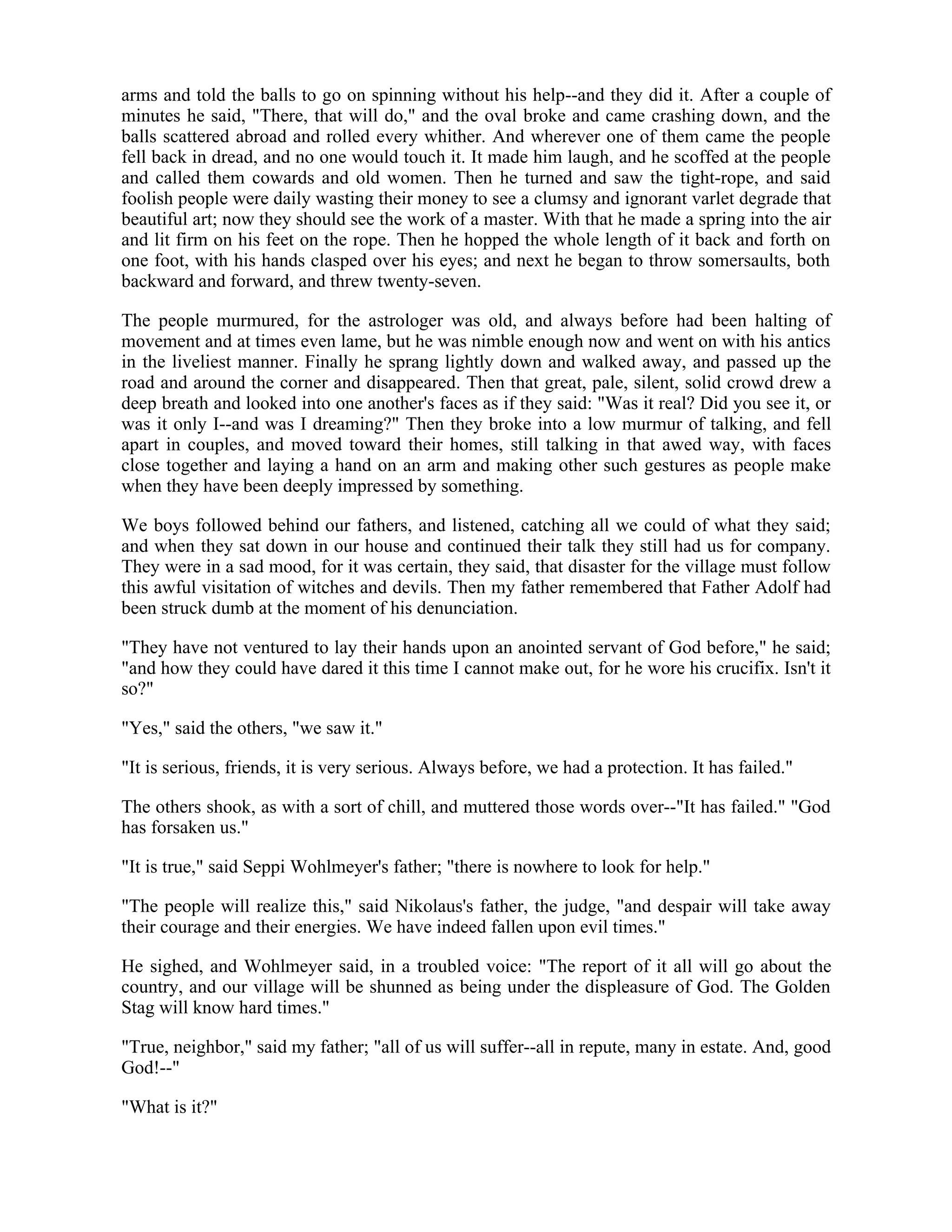 arms and told the balls to go on spinning without his help--and they did it. After a couple of
minutes he said, "There, that will do," and the oval broke and came crashing down, and the
balls scattered abroad and rolled every whither. And wherever one of them came the people
fell back in dread, and no one would touch it. It made him laugh, and he scoffed at the people
and called them cowards and old women. Then he turned and saw the tight-rope, and said
foolish people were daily wasting their money to see a clumsy and ignorant varlet degrade that
beautiful art; now they should see the work of a master. With that he made a spring into the air
and lit firm on his feet on the rope. Then he hopped the whole length of it back and forth on
one foot, with his hands clasped over his eyes; and next he began to throw somersaults, both
backward and forward, and threw twenty-seven.
The people murmured, for the astrologer was old, and always before had been halting of
movement and at times even lame, but he was nimble enough now and went on with his antics
in the liveliest manner. Finally he sprang lightly down and walked away, and passed up the
road and around the corner and disappeared. Then that great, pale, silent, solid crowd drew a
deep breath and looked into one another's faces as if they said: "Was it real? Did you see it, or
was it only I--and was I dreaming?" Then they broke into a low murmur of talking, and fell
apart in couples, and moved toward their homes, still talking in that awed way, with faces
close together and laying a hand on an arm and making other such gestures as people make
when they have been deeply impressed by something.
We boys followed behind our fathers, and listened, catching all we could of what they said;
and when they sat down in our house and continued their talk they still had us for company.
They were in a sad mood, for it was certain, they said, that disaster for the village must follow
this awful visitation of witches and devils. Then my father remembered that Father Adolf had
been struck dumb at the moment of his denunciation.
"They have not ventured to lay their hands upon an anointed servant of God before," he said;
"and how they could have dared it this time I cannot make out, for he wore his crucifix. Isn't it
so?"
"Yes," said the others, "we saw it."
"It is serious, friends, it is very serious. Always before, we had a protection. It has failed."
The others shook, as with a sort of chill, and muttered those words over--"It has failed." "God
has forsaken us."
"It is true," said Seppi Wohlmeyer's father; "there is nowhere to look for help."
"The people will realize this," said Nikolaus's father, the judge, "and despair will take away
their courage and their energies. We have indeed fallen upon evil times."
He sighed, and Wohlmeyer said, in a troubled voice: "The report of it all will go about the
country, and our village will be shunned as being under the displeasure of God. The Golden
Stag will know hard times."
"True, neighbor," said my father; "all of us will suffer--all in repute, many in estate. And, good
God!--"
"What is it?"
 