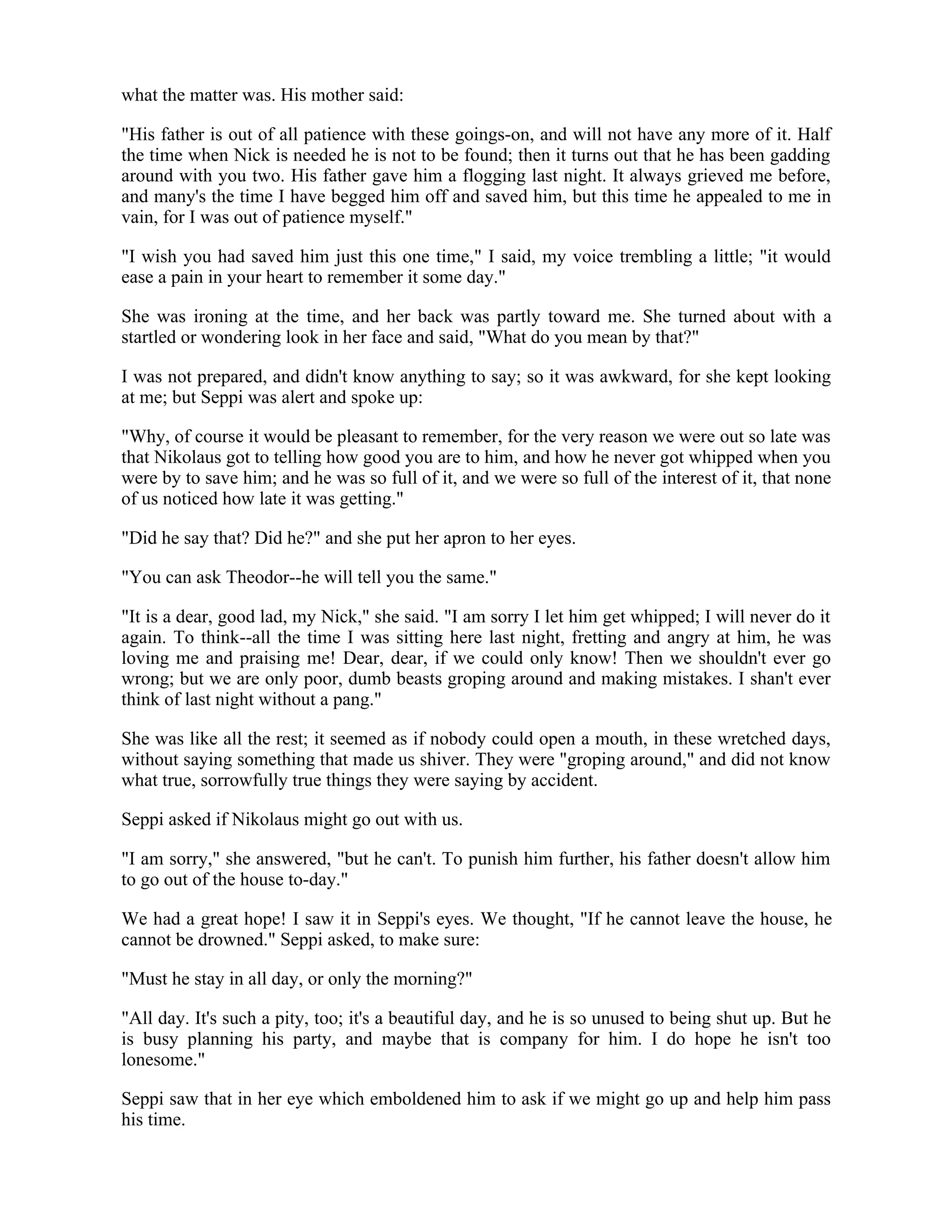 what the matter was. His mother said:
"His father is out of all patience with these goings-on, and will not have any more of it. Half
the time when Nick is needed he is not to be found; then it turns out that he has been gadding
around with you two. His father gave him a flogging last night. It always grieved me before,
and many's the time I have begged him off and saved him, but this time he appealed to me in
vain, for I was out of patience myself."
"I wish you had saved him just this one time," I said, my voice trembling a little; "it would
ease a pain in your heart to remember it some day."
She was ironing at the time, and her back was partly toward me. She turned about with a
startled or wondering look in her face and said, "What do you mean by that?"
I was not prepared, and didn't know anything to say; so it was awkward, for she kept looking
at me; but Seppi was alert and spoke up:
"Why, of course it would be pleasant to remember, for the very reason we were out so late was
that Nikolaus got to telling how good you are to him, and how he never got whipped when you
were by to save him; and he was so full of it, and we were so full of the interest of it, that none
of us noticed how late it was getting."
"Did he say that? Did he?" and she put her apron to her eyes.
"You can ask Theodor--he will tell you the same."
"It is a dear, good lad, my Nick," she said. "I am sorry I let him get whipped; I will never do it
again. To think--all the time I was sitting here last night, fretting and angry at him, he was
loving me and praising me! Dear, dear, if we could only know! Then we shouldn't ever go
wrong; but we are only poor, dumb beasts groping around and making mistakes. I shan't ever
think of last night without a pang."
She was like all the rest; it seemed as if nobody could open a mouth, in these wretched days,
without saying something that made us shiver. They were "groping around," and did not know
what true, sorrowfully true things they were saying by accident.
Seppi asked if Nikolaus might go out with us.
"I am sorry," she answered, "but he can't. To punish him further, his father doesn't allow him
to go out of the house to-day."
We had a great hope! I saw it in Seppi's eyes. We thought, "If he cannot leave the house, he
cannot be drowned." Seppi asked, to make sure:
"Must he stay in all day, or only the morning?"
"All day. It's such a pity, too; it's a beautiful day, and he is so unused to being shut up. But he
is busy planning his party, and maybe that is company for him. I do hope he isn't too
lonesome."
Seppi saw that in her eye which emboldened him to ask if we might go up and help him pass
his time.
 