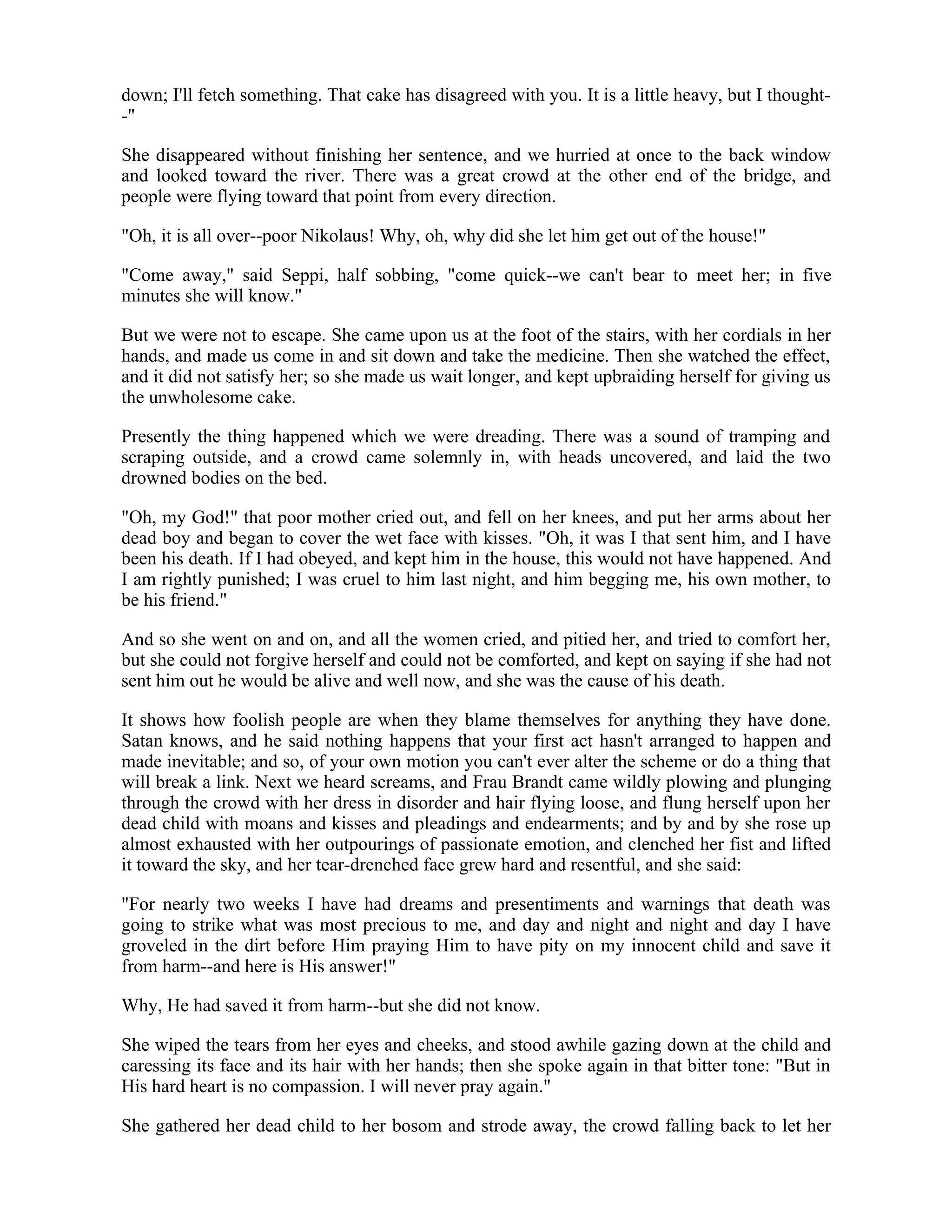 down; I'll fetch something. That cake has disagreed with you. It is a little heavy, but I thought-
-"
She disappeared without finishing her sentence, and we hurried at once to the back window
and looked toward the river. There was a great crowd at the other end of the bridge, and
people were flying toward that point from every direction.
"Oh, it is all over--poor Nikolaus! Why, oh, why did she let him get out of the house!"
"Come away," said Seppi, half sobbing, "come quick--we can't bear to meet her; in five
minutes she will know."
But we were not to escape. She came upon us at the foot of the stairs, with her cordials in her
hands, and made us come in and sit down and take the medicine. Then she watched the effect,
and it did not satisfy her; so she made us wait longer, and kept upbraiding herself for giving us
the unwholesome cake.
Presently the thing happened which we were dreading. There was a sound of tramping and
scraping outside, and a crowd came solemnly in, with heads uncovered, and laid the two
drowned bodies on the bed.
"Oh, my God!" that poor mother cried out, and fell on her knees, and put her arms about her
dead boy and began to cover the wet face with kisses. "Oh, it was I that sent him, and I have
been his death. If I had obeyed, and kept him in the house, this would not have happened. And
I am rightly punished; I was cruel to him last night, and him begging me, his own mother, to
be his friend."
And so she went on and on, and all the women cried, and pitied her, and tried to comfort her,
but she could not forgive herself and could not be comforted, and kept on saying if she had not
sent him out he would be alive and well now, and she was the cause of his death.
It shows how foolish people are when they blame themselves for anything they have done.
Satan knows, and he said nothing happens that your first act hasn't arranged to happen and
made inevitable; and so, of your own motion you can't ever alter the scheme or do a thing that
will break a link. Next we heard screams, and Frau Brandt came wildly plowing and plunging
through the crowd with her dress in disorder and hair flying loose, and flung herself upon her
dead child with moans and kisses and pleadings and endearments; and by and by she rose up
almost exhausted with her outpourings of passionate emotion, and clenched her fist and lifted
it toward the sky, and her tear-drenched face grew hard and resentful, and she said:
"For nearly two weeks I have had dreams and presentiments and warnings that death was
going to strike what was most precious to me, and day and night and night and day I have
groveled in the dirt before Him praying Him to have pity on my innocent child and save it
from harm--and here is His answer!"
Why, He had saved it from harm--but she did not know.
She wiped the tears from her eyes and cheeks, and stood awhile gazing down at the child and
caressing its face and its hair with her hands; then she spoke again in that bitter tone: "But in
His hard heart is no compassion. I will never pray again."
She gathered her dead child to her bosom and strode away, the crowd falling back to let her
 