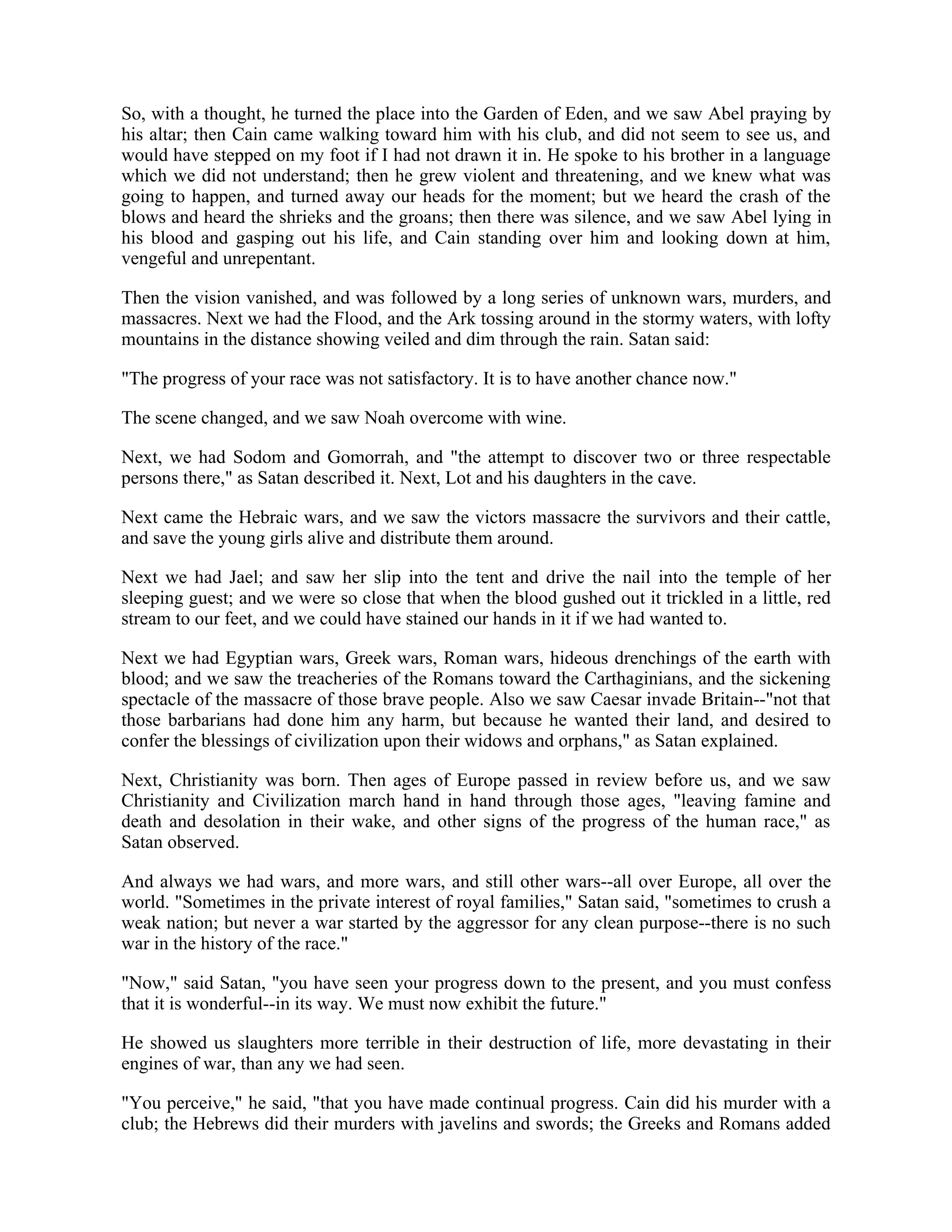 So, with a thought, he turned the place into the Garden of Eden, and we saw Abel praying by
his altar; then Cain came walking toward him with his club, and did not seem to see us, and
would have stepped on my foot if I had not drawn it in. He spoke to his brother in a language
which we did not understand; then he grew violent and threatening, and we knew what was
going to happen, and turned away our heads for the moment; but we heard the crash of the
blows and heard the shrieks and the groans; then there was silence, and we saw Abel lying in
his blood and gasping out his life, and Cain standing over him and looking down at him,
vengeful and unrepentant.
Then the vision vanished, and was followed by a long series of unknown wars, murders, and
massacres. Next we had the Flood, and the Ark tossing around in the stormy waters, with lofty
mountains in the distance showing veiled and dim through the rain. Satan said:
"The progress of your race was not satisfactory. It is to have another chance now."
The scene changed, and we saw Noah overcome with wine.
Next, we had Sodom and Gomorrah, and "the attempt to discover two or three respectable
persons there," as Satan described it. Next, Lot and his daughters in the cave.
Next came the Hebraic wars, and we saw the victors massacre the survivors and their cattle,
and save the young girls alive and distribute them around.
Next we had Jael; and saw her slip into the tent and drive the nail into the temple of her
sleeping guest; and we were so close that when the blood gushed out it trickled in a little, red
stream to our feet, and we could have stained our hands in it if we had wanted to.
Next we had Egyptian wars, Greek wars, Roman wars, hideous drenchings of the earth with
blood; and we saw the treacheries of the Romans toward the Carthaginians, and the sickening
spectacle of the massacre of those brave people. Also we saw Caesar invade Britain--"not that
those barbarians had done him any harm, but because he wanted their land, and desired to
confer the blessings of civilization upon their widows and orphans," as Satan explained.
Next, Christianity was born. Then ages of Europe passed in review before us, and we saw
Christianity and Civilization march hand in hand through those ages, "leaving famine and
death and desolation in their wake, and other signs of the progress of the human race," as
Satan observed.
And always we had wars, and more wars, and still other wars--all over Europe, all over the
world. "Sometimes in the private interest of royal families," Satan said, "sometimes to crush a
weak nation; but never a war started by the aggressor for any clean purpose--there is no such
war in the history of the race."
"Now," said Satan, "you have seen your progress down to the present, and you must confess
that it is wonderful--in its way. We must now exhibit the future."
He showed us slaughters more terrible in their destruction of life, more devastating in their
engines of war, than any we had seen.
"You perceive," he said, "that you have made continual progress. Cain did his murder with a
club; the Hebrews did their murders with javelins and swords; the Greeks and Romans added
 