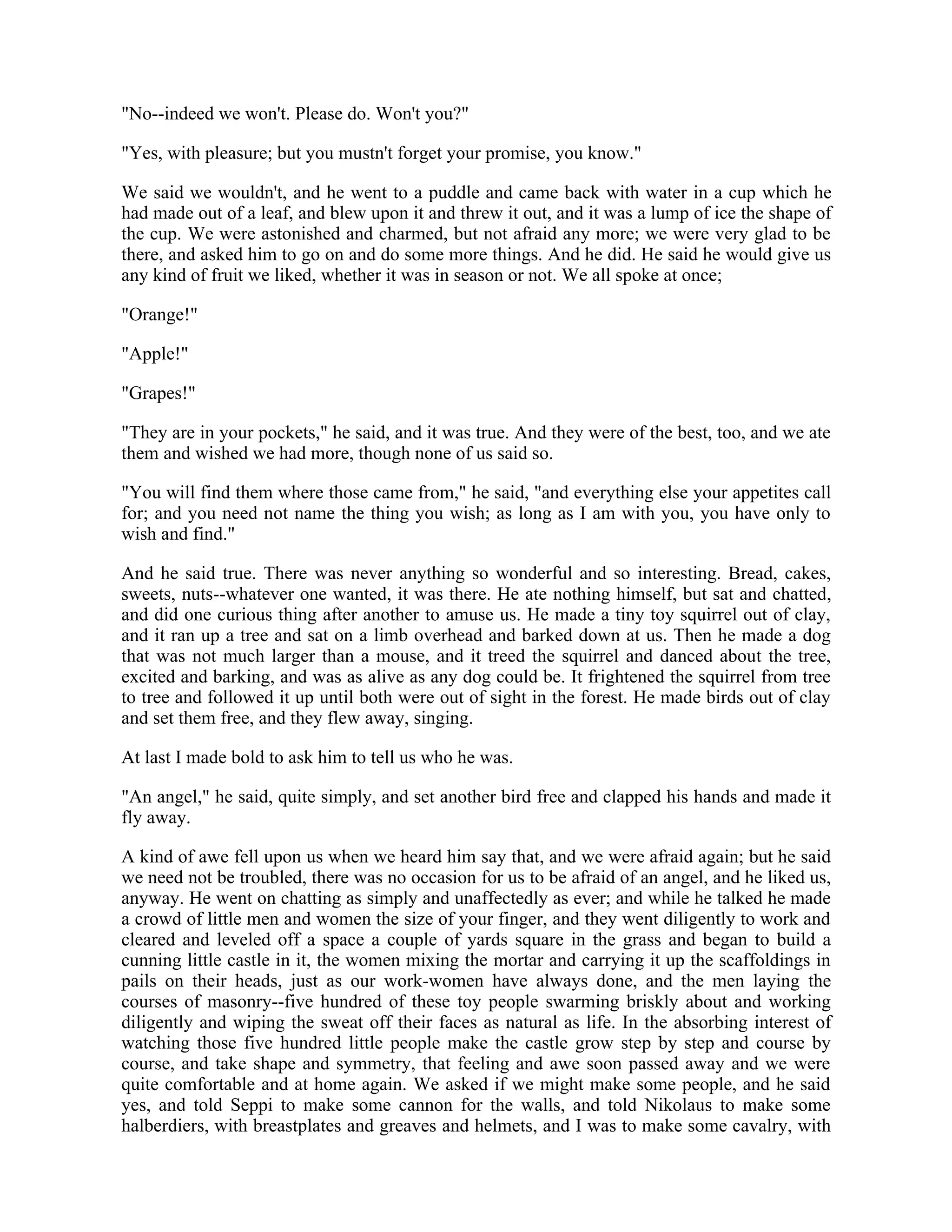 "No--indeed we won't. Please do. Won't you?"
"Yes, with pleasure; but you mustn't forget your promise, you know."
We said we wouldn't, and he went to a puddle and came back with water in a cup which he
had made out of a leaf, and blew upon it and threw it out, and it was a lump of ice the shape of
the cup. We were astonished and charmed, but not afraid any more; we were very glad to be
there, and asked him to go on and do some more things. And he did. He said he would give us
any kind of fruit we liked, whether it was in season or not. We all spoke at once;
"Orange!"
"Apple!"
"Grapes!"
"They are in your pockets," he said, and it was true. And they were of the best, too, and we ate
them and wished we had more, though none of us said so.
"You will find them where those came from," he said, "and everything else your appetites call
for; and you need not name the thing you wish; as long as I am with you, you have only to
wish and find."
And he said true. There was never anything so wonderful and so interesting. Bread, cakes,
sweets, nuts--whatever one wanted, it was there. He ate nothing himself, but sat and chatted,
and did one curious thing after another to amuse us. He made a tiny toy squirrel out of clay,
and it ran up a tree and sat on a limb overhead and barked down at us. Then he made a dog
that was not much larger than a mouse, and it treed the squirrel and danced about the tree,
excited and barking, and was as alive as any dog could be. It frightened the squirrel from tree
to tree and followed it up until both were out of sight in the forest. He made birds out of clay
and set them free, and they flew away, singing.
At last I made bold to ask him to tell us who he was.
"An angel," he said, quite simply, and set another bird free and clapped his hands and made it
fly away.
A kind of awe fell upon us when we heard him say that, and we were afraid again; but he said
we need not be troubled, there was no occasion for us to be afraid of an angel, and he liked us,
anyway. He went on chatting as simply and unaffectedly as ever; and while he talked he made
a crowd of little men and women the size of your finger, and they went diligently to work and
cleared and leveled off a space a couple of yards square in the grass and began to build a
cunning little castle in it, the women mixing the mortar and carrying it up the scaffoldings in
pails on their heads, just as our work-women have always done, and the men laying the
courses of masonry--five hundred of these toy people swarming briskly about and working
diligently and wiping the sweat off their faces as natural as life. In the absorbing interest of
watching those five hundred little people make the castle grow step by step and course by
course, and take shape and symmetry, that feeling and awe soon passed away and we were
quite comfortable and at home again. We asked if we might make some people, and he said
yes, and told Seppi to make some cannon for the walls, and told Nikolaus to make some
halberdiers, with breastplates and greaves and helmets, and I was to make some cavalry, with
 