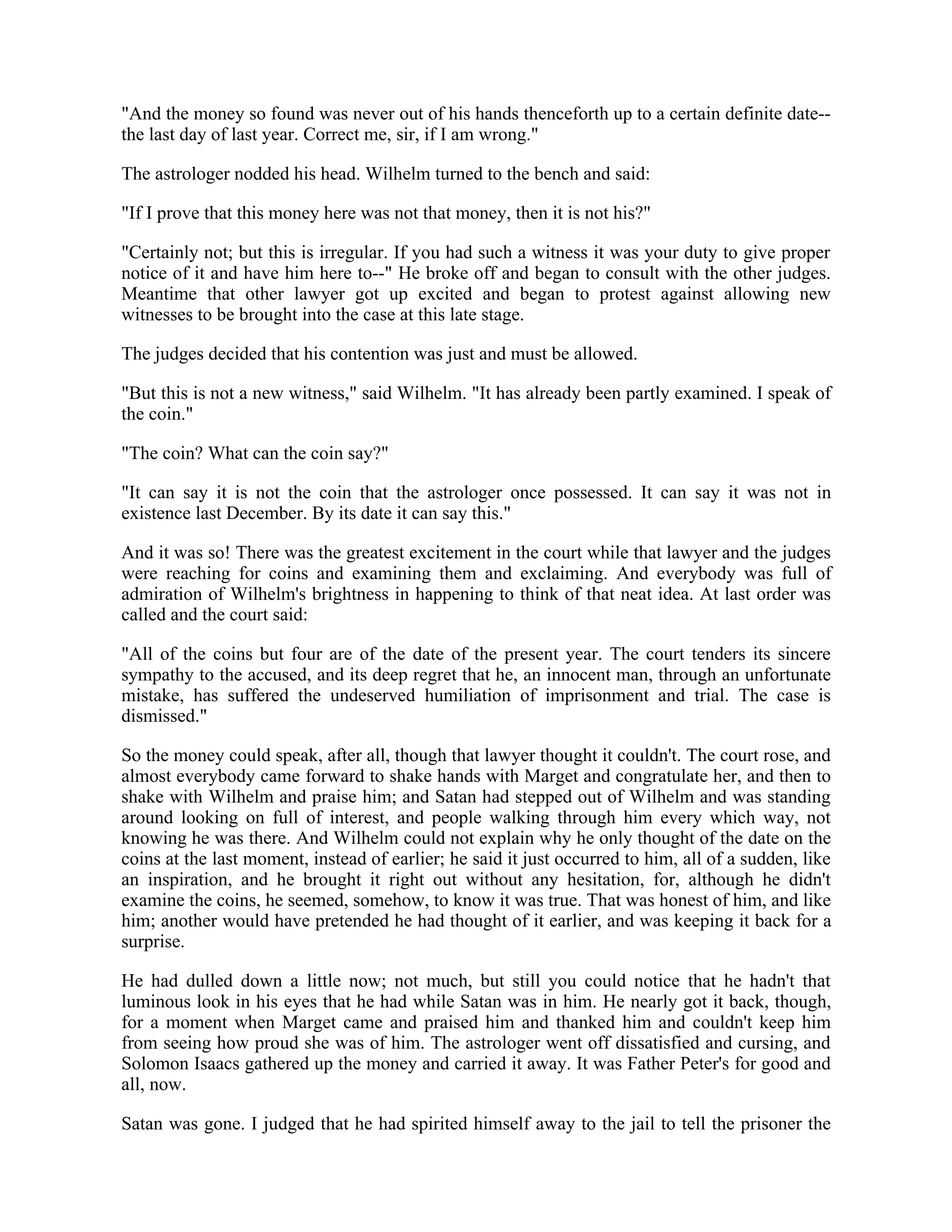 "And the money so found was never out of his hands thenceforth up to a certain definite date--
the last day of last year. Correct me, sir, if I am wrong."
The astrologer nodded his head. Wilhelm turned to the bench and said:
"If I prove that this money here was not that money, then it is not his?"
"Certainly not; but this is irregular. If you had such a witness it was your duty to give proper
notice of it and have him here to--" He broke off and began to consult with the other judges.
Meantime that other lawyer got up excited and began to protest against allowing new
witnesses to be brought into the case at this late stage.
The judges decided that his contention was just and must be allowed.
"But this is not a new witness," said Wilhelm. "It has already been partly examined. I speak of
the coin."
"The coin? What can the coin say?"
"It can say it is not the coin that the astrologer once possessed. It can say it was not in
existence last December. By its date it can say this."
And it was so! There was the greatest excitement in the court while that lawyer and the judges
were reaching for coins and examining them and exclaiming. And everybody was full of
admiration of Wilhelm's brightness in happening to think of that neat idea. At last order was
called and the court said:
"All of the coins but four are of the date of the present year. The court tenders its sincere
sympathy to the accused, and its deep regret that he, an innocent man, through an unfortunate
mistake, has suffered the undeserved humiliation of imprisonment and trial. The case is
dismissed."
So the money could speak, after all, though that lawyer thought it couldn't. The court rose, and
almost everybody came forward to shake hands with Marget and congratulate her, and then to
shake with Wilhelm and praise him; and Satan had stepped out of Wilhelm and was standing
around looking on full of interest, and people walking through him every which way, not
knowing he was there. And Wilhelm could not explain why he only thought of the date on the
coins at the last moment, instead of earlier; he said it just occurred to him, all of a sudden, like
an inspiration, and he brought it right out without any hesitation, for, although he didn't
examine the coins, he seemed, somehow, to know it was true. That was honest of him, and like
him; another would have pretended he had thought of it earlier, and was keeping it back for a
surprise.
He had dulled down a little now; not much, but still you could notice that he hadn't that
luminous look in his eyes that he had while Satan was in him. He nearly got it back, though,
for a moment when Marget came and praised him and thanked him and couldn't keep him
from seeing how proud she was of him. The astrologer went off dissatisfied and cursing, and
Solomon Isaacs gathered up the money and carried it away. It was Father Peter's for good and
all, now.
Satan was gone. I judged that he had spirited himself away to the jail to tell the prisoner the
 