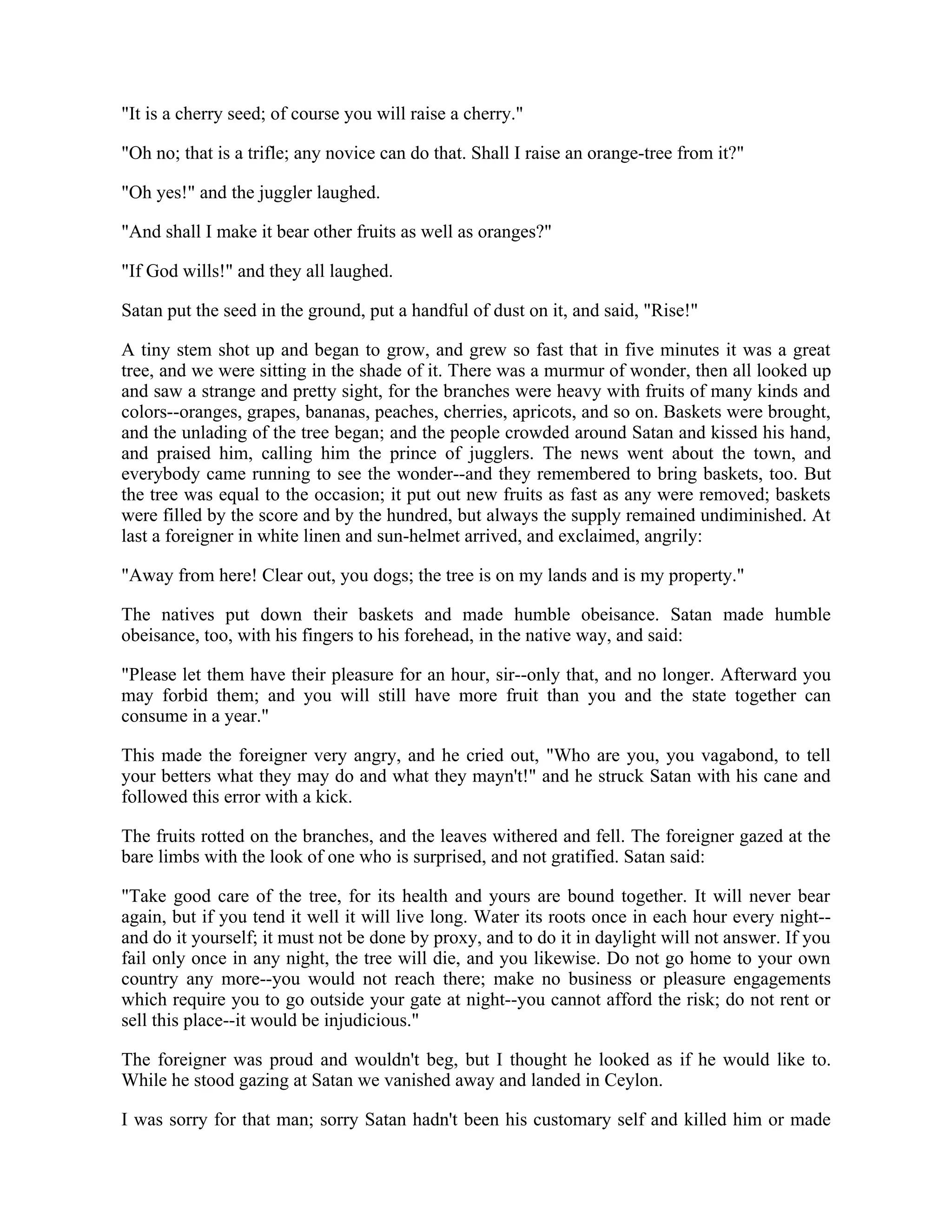 "It is a cherry seed; of course you will raise a cherry."
"Oh no; that is a trifle; any novice can do that. Shall I raise an orange-tree from it?"
"Oh yes!" and the juggler laughed.
"And shall I make it bear other fruits as well as oranges?"
"If God wills!" and they all laughed.
Satan put the seed in the ground, put a handful of dust on it, and said, "Rise!"
A tiny stem shot up and began to grow, and grew so fast that in five minutes it was a great
tree, and we were sitting in the shade of it. There was a murmur of wonder, then all looked up
and saw a strange and pretty sight, for the branches were heavy with fruits of many kinds and
colors--oranges, grapes, bananas, peaches, cherries, apricots, and so on. Baskets were brought,
and the unlading of the tree began; and the people crowded around Satan and kissed his hand,
and praised him, calling him the prince of jugglers. The news went about the town, and
everybody came running to see the wonder--and they remembered to bring baskets, too. But
the tree was equal to the occasion; it put out new fruits as fast as any were removed; baskets
were filled by the score and by the hundred, but always the supply remained undiminished. At
last a foreigner in white linen and sun-helmet arrived, and exclaimed, angrily:
"Away from here! Clear out, you dogs; the tree is on my lands and is my property."
The natives put down their baskets and made humble obeisance. Satan made humble
obeisance, too, with his fingers to his forehead, in the native way, and said:
"Please let them have their pleasure for an hour, sir--only that, and no longer. Afterward you
may forbid them; and you will still have more fruit than you and the state together can
consume in a year."
This made the foreigner very angry, and he cried out, "Who are you, you vagabond, to tell
your betters what they may do and what they mayn't!" and he struck Satan with his cane and
followed this error with a kick.
The fruits rotted on the branches, and the leaves withered and fell. The foreigner gazed at the
bare limbs with the look of one who is surprised, and not gratified. Satan said:
"Take good care of the tree, for its health and yours are bound together. It will never bear
again, but if you tend it well it will live long. Water its roots once in each hour every night--
and do it yourself; it must not be done by proxy, and to do it in daylight will not answer. If you
fail only once in any night, the tree will die, and you likewise. Do not go home to your own
country any more--you would not reach there; make no business or pleasure engagements
which require you to go outside your gate at night--you cannot afford the risk; do not rent or
sell this place--it would be injudicious."
The foreigner was proud and wouldn't beg, but I thought he looked as if he would like to.
While he stood gazing at Satan we vanished away and landed in Ceylon.
I was sorry for that man; sorry Satan hadn't been his customary self and killed him or made
 