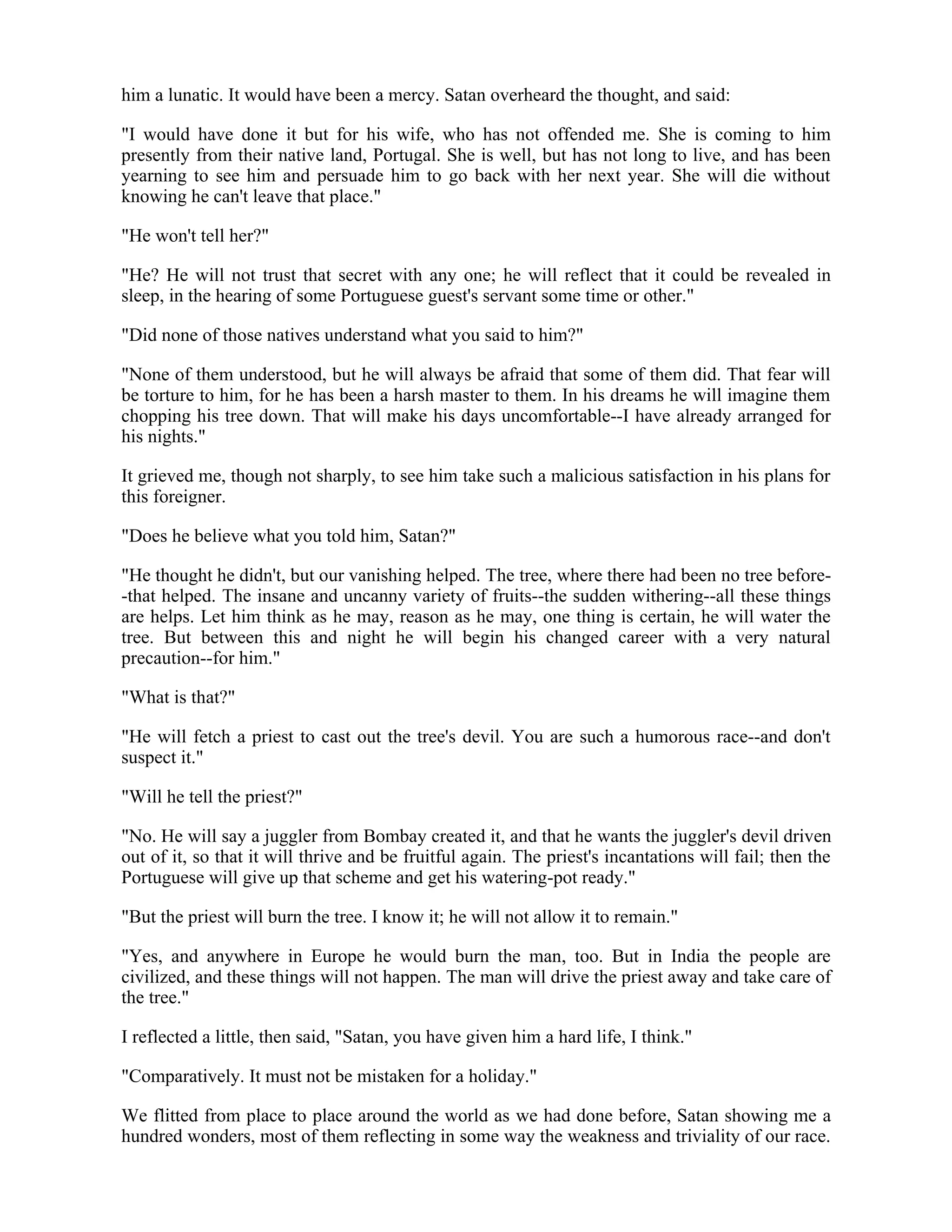 him a lunatic. It would have been a mercy. Satan overheard the thought, and said:
"I would have done it but for his wife, who has not offended me. She is coming to him
presently from their native land, Portugal. She is well, but has not long to live, and has been
yearning to see him and persuade him to go back with her next year. She will die without
knowing he can't leave that place."
"He won't tell her?"
"He? He will not trust that secret with any one; he will reflect that it could be revealed in
sleep, in the hearing of some Portuguese guest's servant some time or other."
"Did none of those natives understand what you said to him?"
"None of them understood, but he will always be afraid that some of them did. That fear will
be torture to him, for he has been a harsh master to them. In his dreams he will imagine them
chopping his tree down. That will make his days uncomfortable--I have already arranged for
his nights."
It grieved me, though not sharply, to see him take such a malicious satisfaction in his plans for
this foreigner.
"Does he believe what you told him, Satan?"
"He thought he didn't, but our vanishing helped. The tree, where there had been no tree before-
-that helped. The insane and uncanny variety of fruits--the sudden withering--all these things
are helps. Let him think as he may, reason as he may, one thing is certain, he will water the
tree. But between this and night he will begin his changed career with a very natural
precaution--for him."
"What is that?"
"He will fetch a priest to cast out the tree's devil. You are such a humorous race--and don't
suspect it."
"Will he tell the priest?"
"No. He will say a juggler from Bombay created it, and that he wants the juggler's devil driven
out of it, so that it will thrive and be fruitful again. The priest's incantations will fail; then the
Portuguese will give up that scheme and get his watering-pot ready."
"But the priest will burn the tree. I know it; he will not allow it to remain."
"Yes, and anywhere in Europe he would burn the man, too. But in India the people are
civilized, and these things will not happen. The man will drive the priest away and take care of
the tree."
I reflected a little, then said, "Satan, you have given him a hard life, I think."
"Comparatively. It must not be mistaken for a holiday."
We flitted from place to place around the world as we had done before, Satan showing me a
hundred wonders, most of them reflecting in some way the weakness and triviality of our race.
 