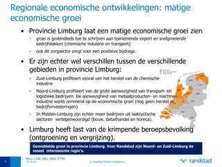 Regionale economische ontwikkelingen: matige economische groei Provincie Limburg laat een matige economische groei zien groei is grotendeels toe te schrijven aan toenemende export en snelgroeiende bedrijfstakken (chemische industrie en transport) ook de zorgsector zorgt voor een positieve bijdrage. Er zijn echter wel verschillen tussen de verschillende gebieden in provincie Limburg:  Zuid-Limburg profiteert vooral van het herstel van de chemische  industrie Noord-Limburg profiteert van de grote aanwezigheid van transport- en  logistieke bedrijven. De aanwezigheid van metaalproducten- en machine- industrie werkt remmend op de economische groei (nog geen herstel in  bedrijfsinvesteringen) In Midden-Limburg zijn echter meer bedrijven uit laatcyclische  sectoren  vertegenwoordigd (bouw, detailhandel en horeca). Limburg heeft last van de krimpende beroepsbevolking (ontgroening en vergrijzing). 12-10-10 © Randstad Market Intelligence Bron: LISA, ING, UWV, ETIN Gemiddelde groei in provincie Limburg. Voor Randstad zijn Noord- en Zuid-Limburg de  meest  interessante regio’s. 