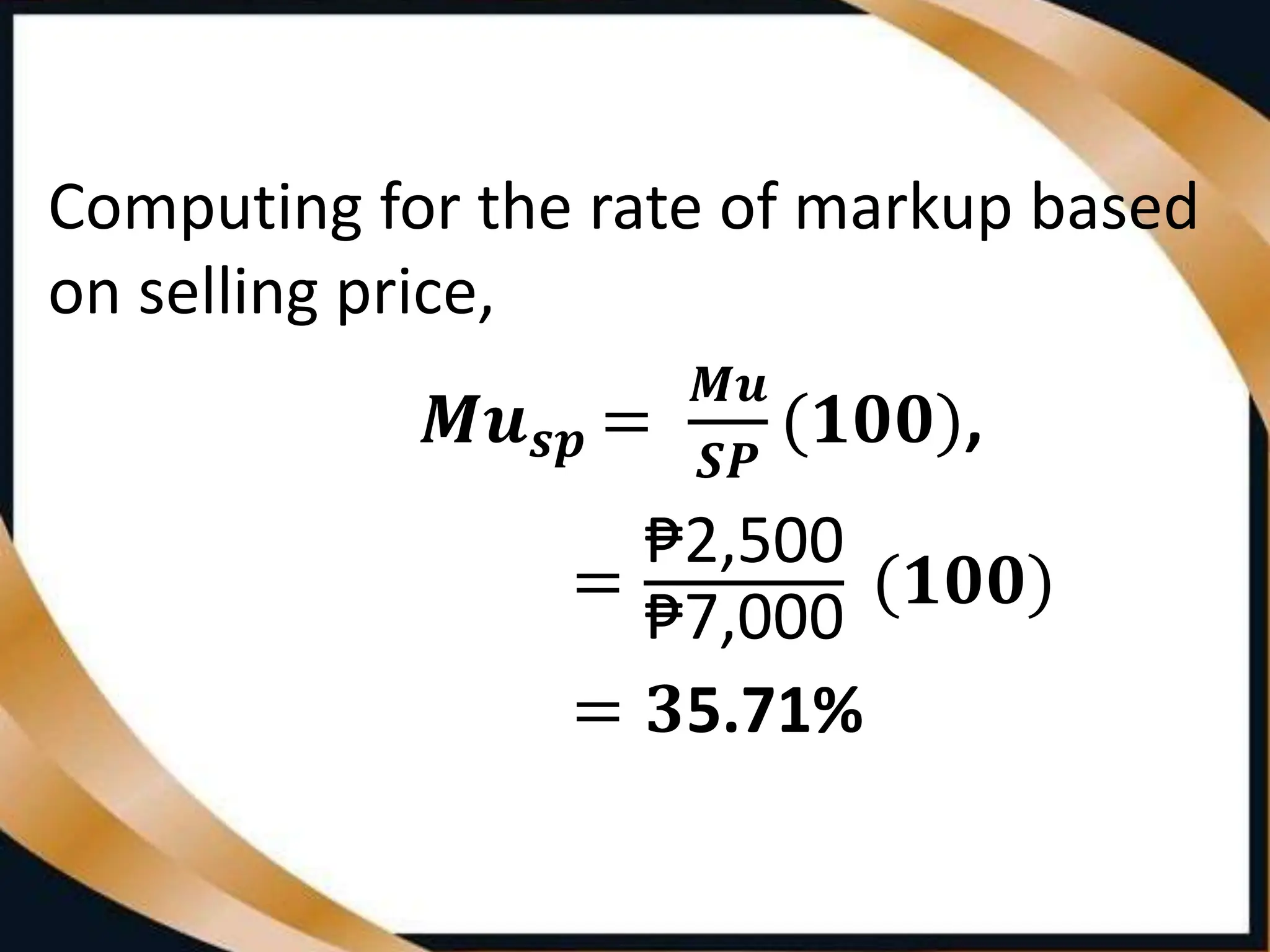 Computing for the rate of markup based
on selling price,
𝑴𝒖𝒔𝒑 =
𝑴𝒖
𝑺𝑷
(𝟏𝟎𝟎),
=
₱2,500
₱7,000
(𝟏𝟎𝟎)
= 𝟑5.71%
 