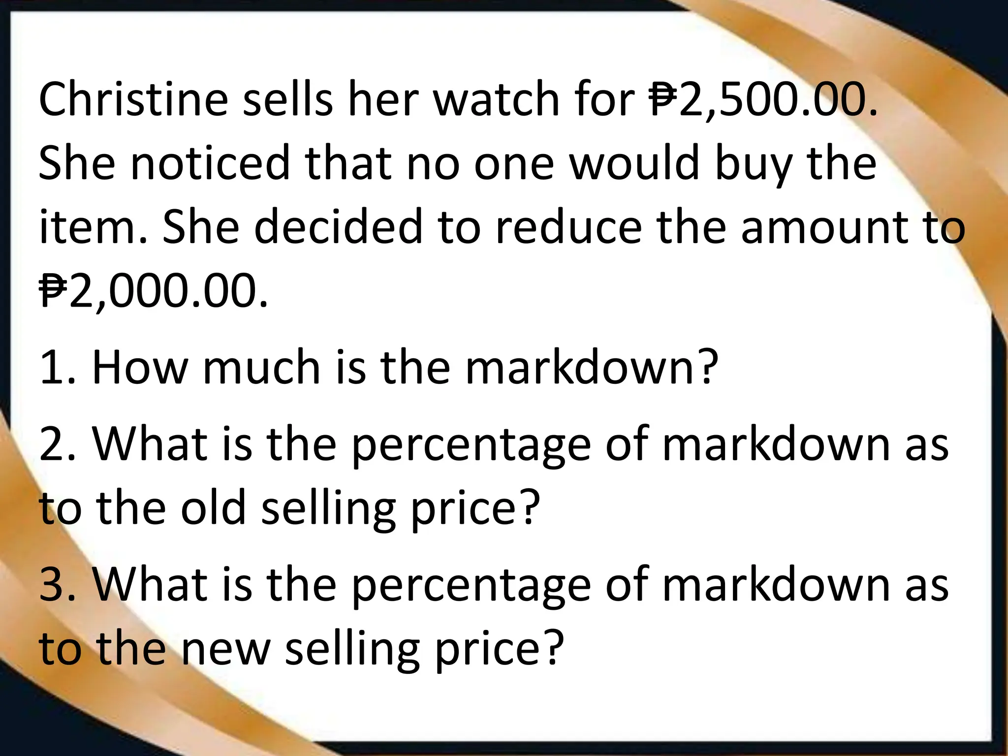 Christine sells her watch for ₱2,500.00.
She noticed that no one would buy the
item. She decided to reduce the amount to
₱2,000.00.
1. How much is the markdown?
2. What is the percentage of markdown as
to the old selling price?
3. What is the percentage of markdown as
to the new selling price?
 