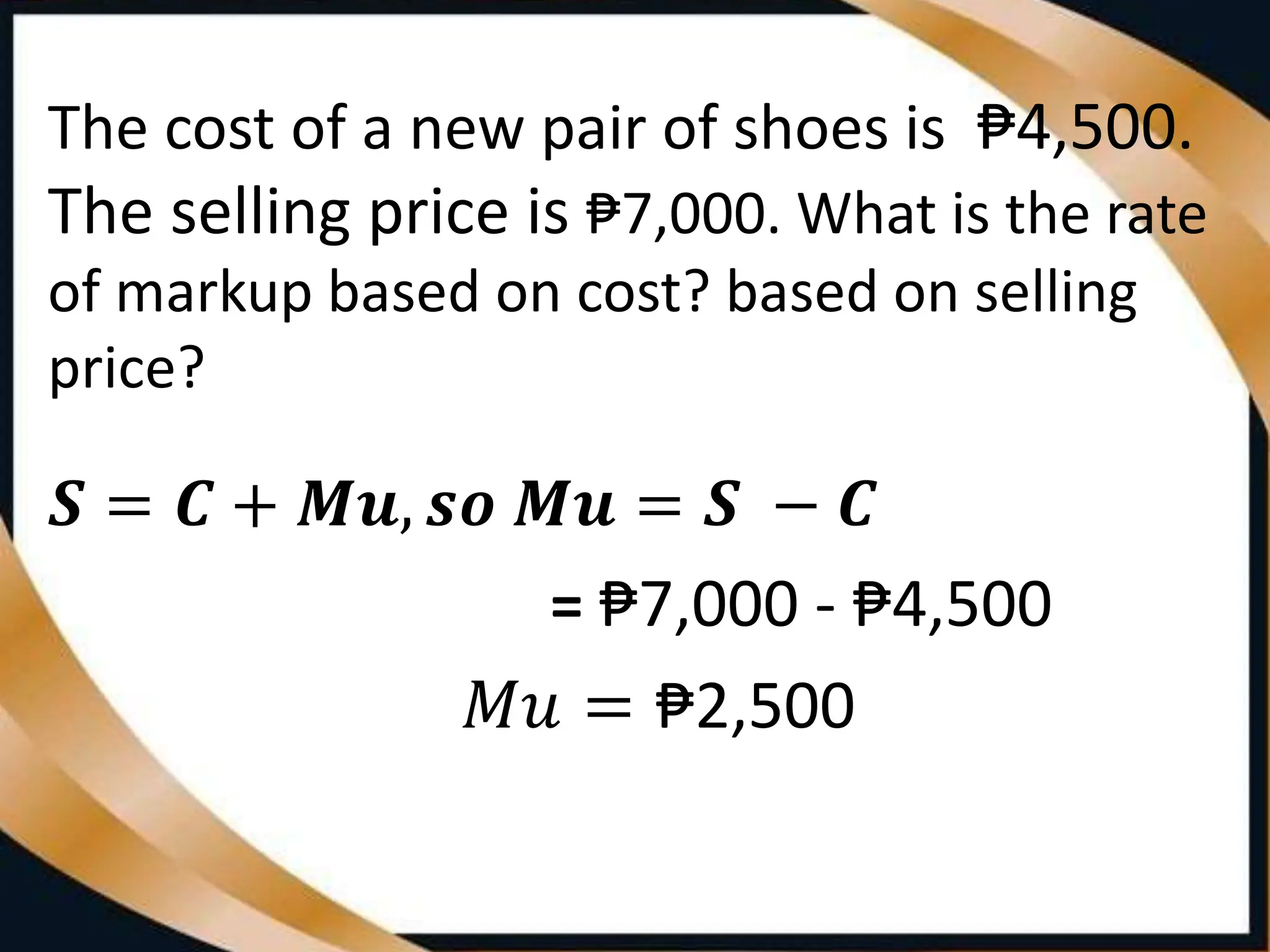 The cost of a new pair of shoes is ₱4,500.
The selling price is ₱7,000. What is the rate
of markup based on cost? based on selling
price?
𝑺 = 𝑪 + 𝑴𝒖, 𝒔𝒐 𝑴𝒖 = 𝑺 − 𝑪
= ₱7,000 - ₱4,500
𝑀𝑢 = ₱2,500
 
