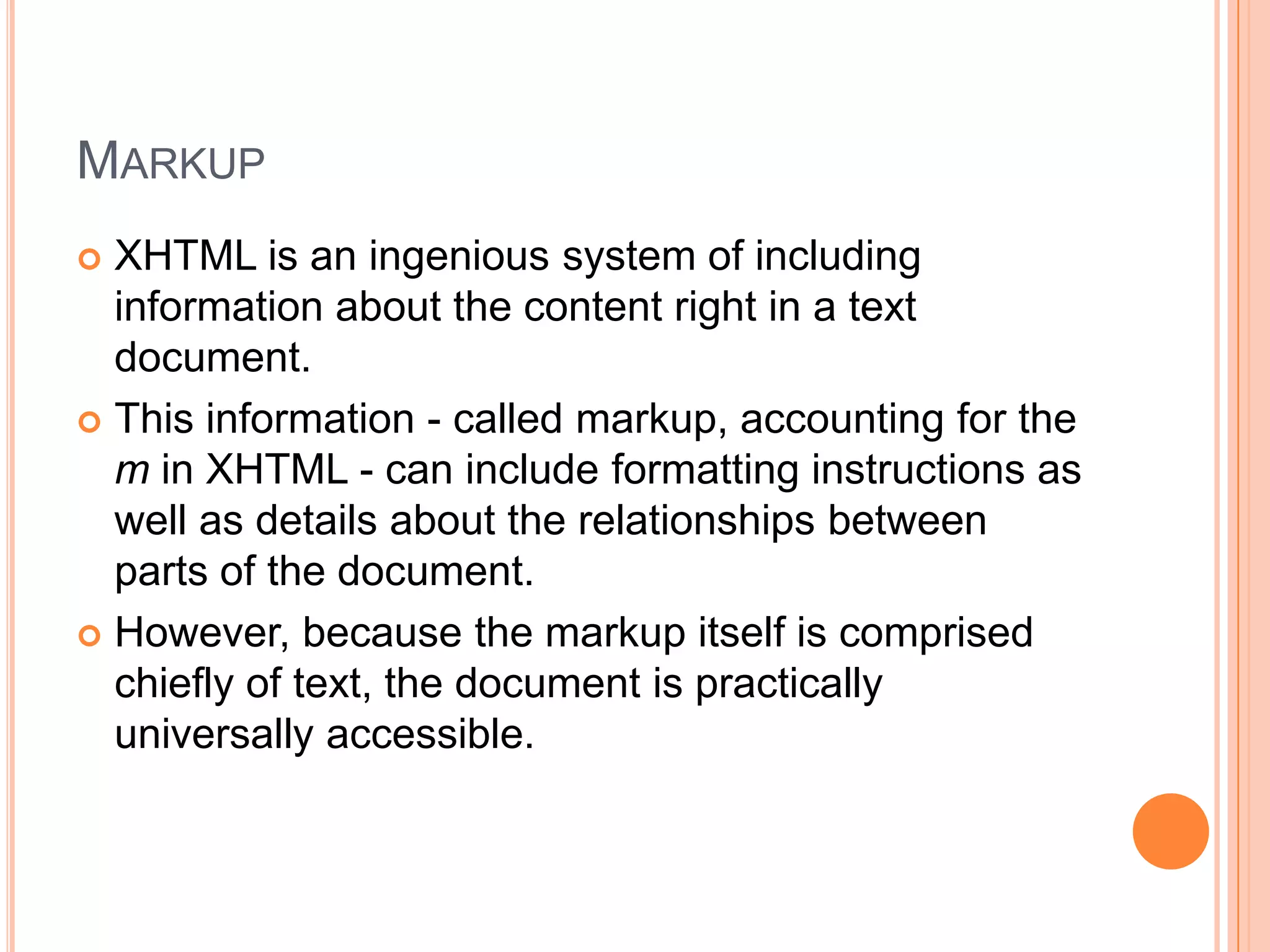 MarkupXHTML is an ingenious system of including information about the content right in a text document.This information - called markup, accounting for the m in XHTML - can include formatting instructions as well as details about the relationships between parts of the document.However, because the markup itself is comprised chiefly of text, the document is practically universally accessible.