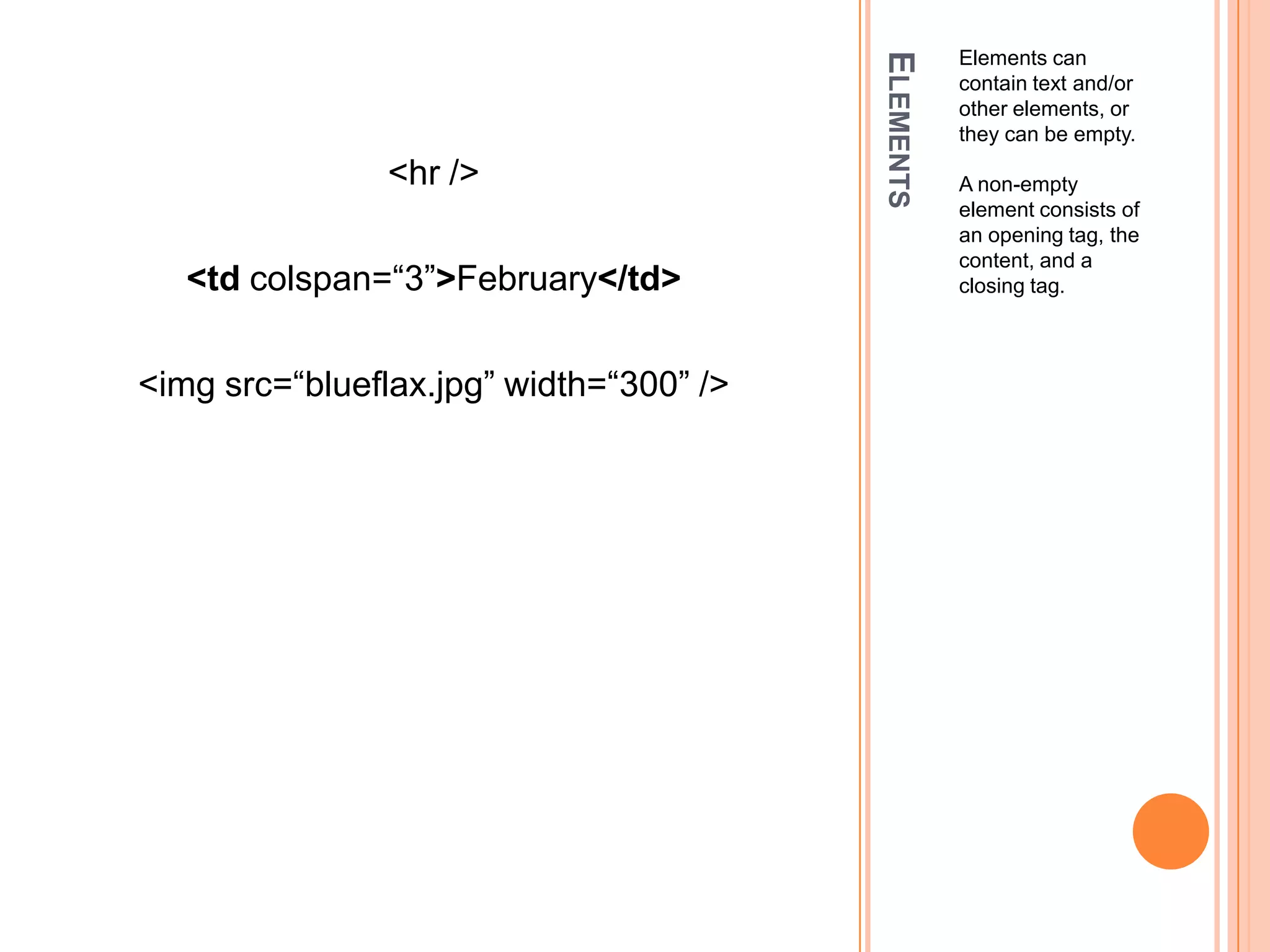 ElementsElements can contain text and/or other elements, or they can be empty. A non-empty element consists of an opening tag, the content, and a closing tag.<hr /><tdcolspan=“3”>February</td><imgsrc=“blueflax.jpg” width=“300” />