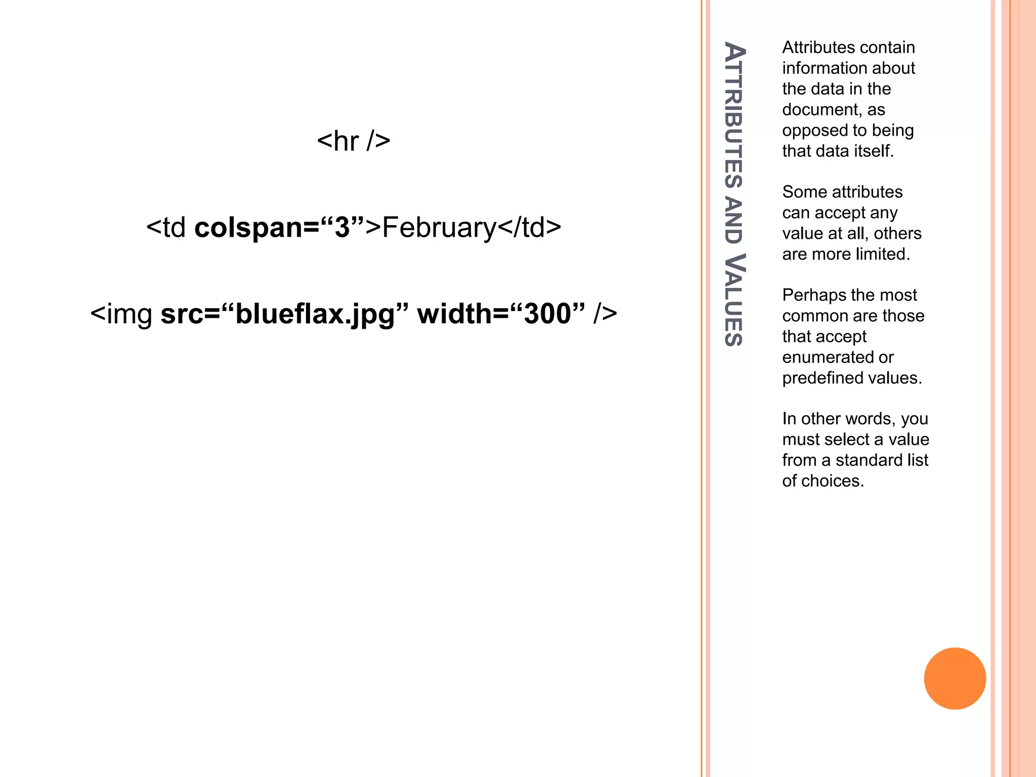 Attributes and ValuesAttributes contain information about the data in the document, as opposed to being that data itself.Some attributes can accept any value at all, others are more limited.Perhaps the most common are those that accept enumerated or predefined values.In other words, you must select a value from a standard list of choices.<hr /><td colspan=“3”>February</td><imgsrc=“blueflax.jpg” width=“300” />