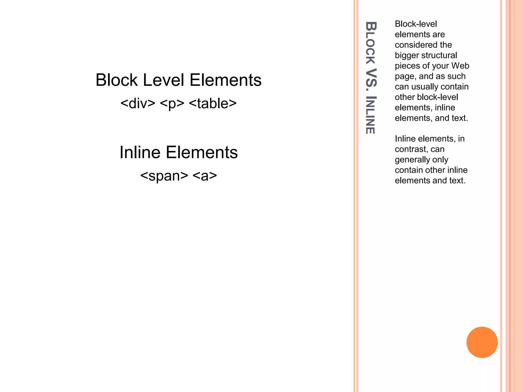 Block VS. InlineBlock-level elements are considered the bigger structural pieces of your Web page, and as such can usually contain other block-level elements, inline elements, and text. Inline elements, in contrast, can generally only contain other inline elements and text.Block Level Elements<div> <p> <table>Inline Elements<span> <a>