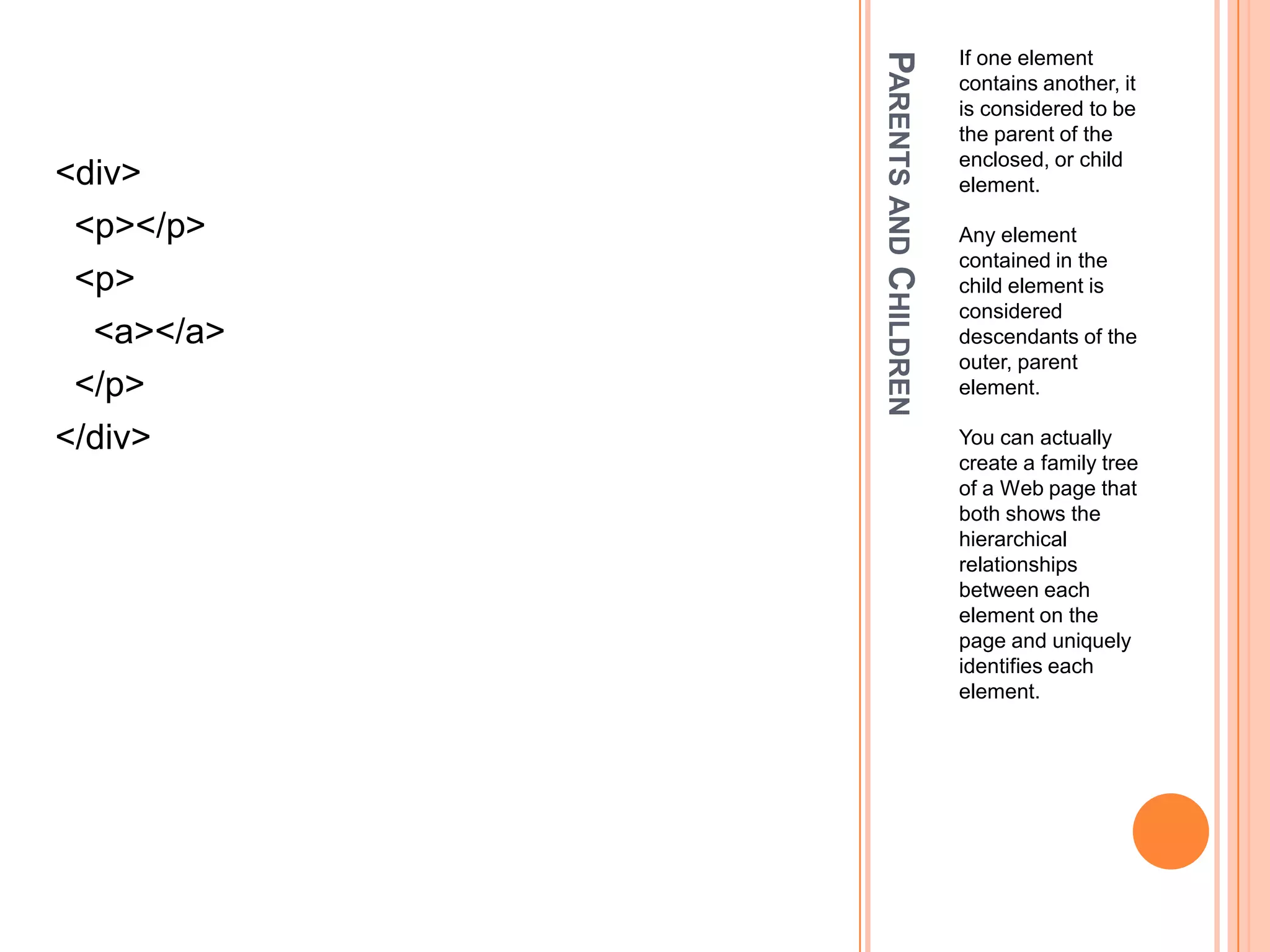Parents and ChildrenIf one element contains another, it is considered to be the parent of the enclosed, or child element.Any element contained in the child element is considered descendants of the outer, parent element.You can actually create a family tree of a Web page that both shows the hierarchical relationships between each element on the page and uniquely identifies each element.<div>  <p></p>  <p>    <a></a>  </p></div>