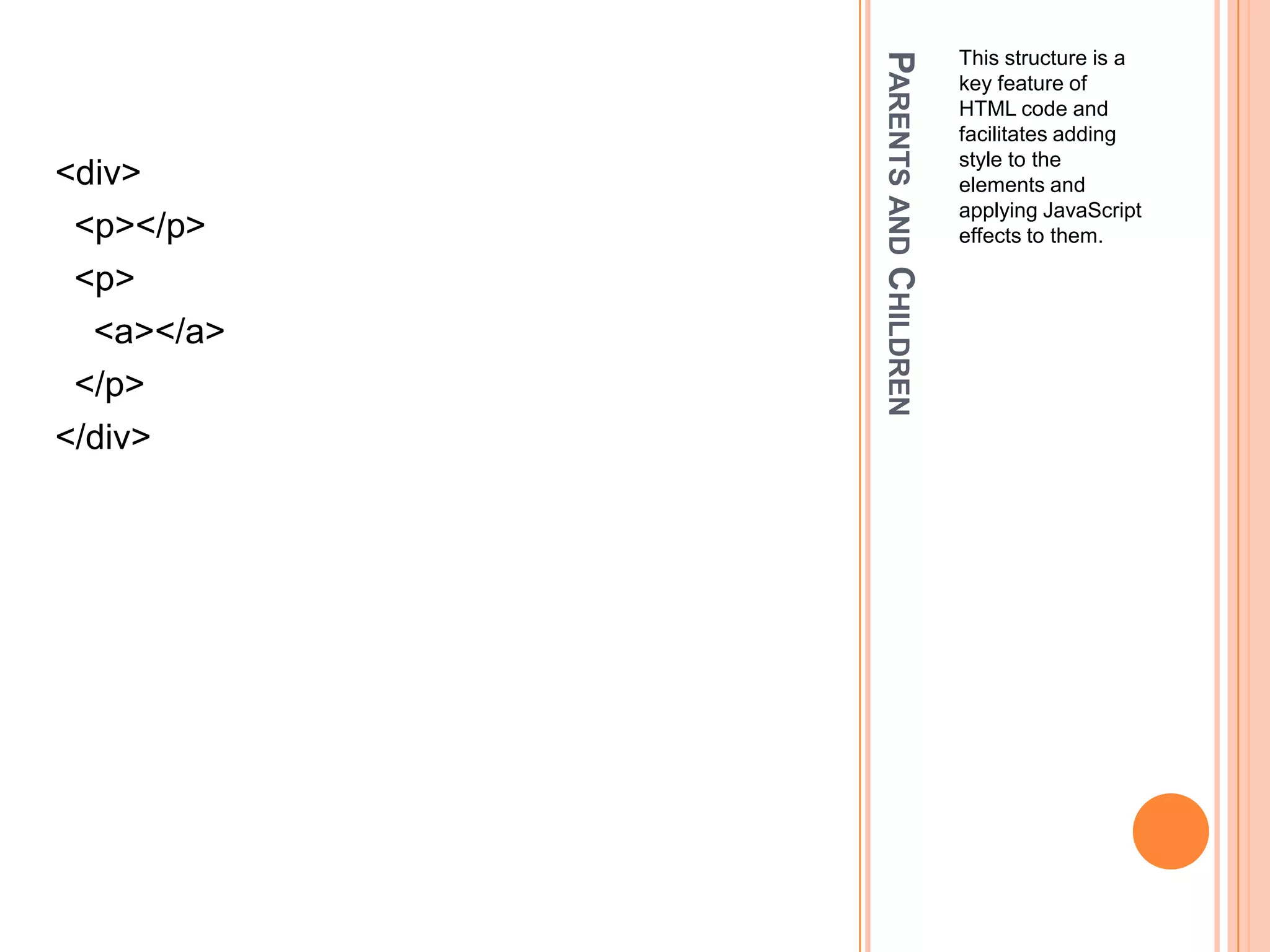 Parents and ChildrenThis structure is a key feature of HTML code and facilitates adding style to the elements and applying JavaScript effects to them.<div>  <p></p>  <p>    <a></a>  </p></div>