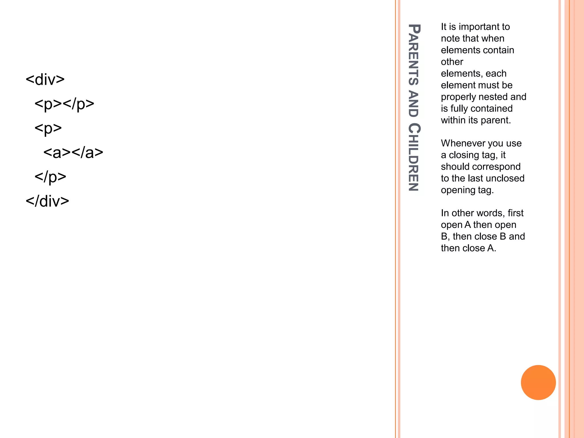 Parents and ChildrenIt is important to note that when elements contain other elements, each element must be properly nested and is fully contained within its parent.Whenever you use a closing tag, it should correspond to the last unclosed opening tag.In other words, first open A then open B, then close B and then close A.<div>  <p></p>  <p>    <a></a>  </p></div>