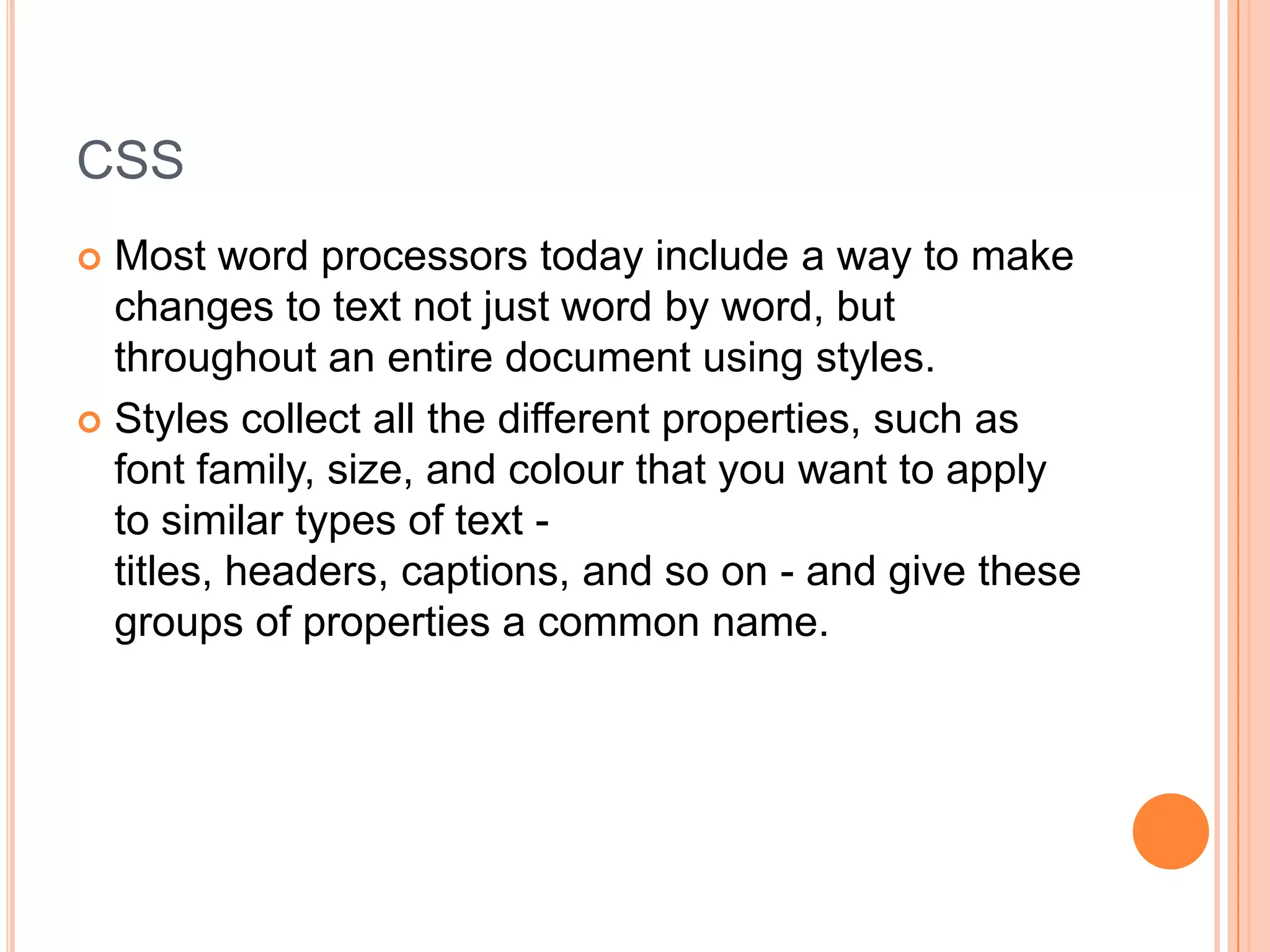 CSSMost word processors today include a way to make changes to text not just word by word, but throughout an entire document using styles.Styles collect all the different properties, such as font family, size, and colour that you want to apply to similar types of text - titles, headers, captions, and so on - and give these groups of properties a common name.